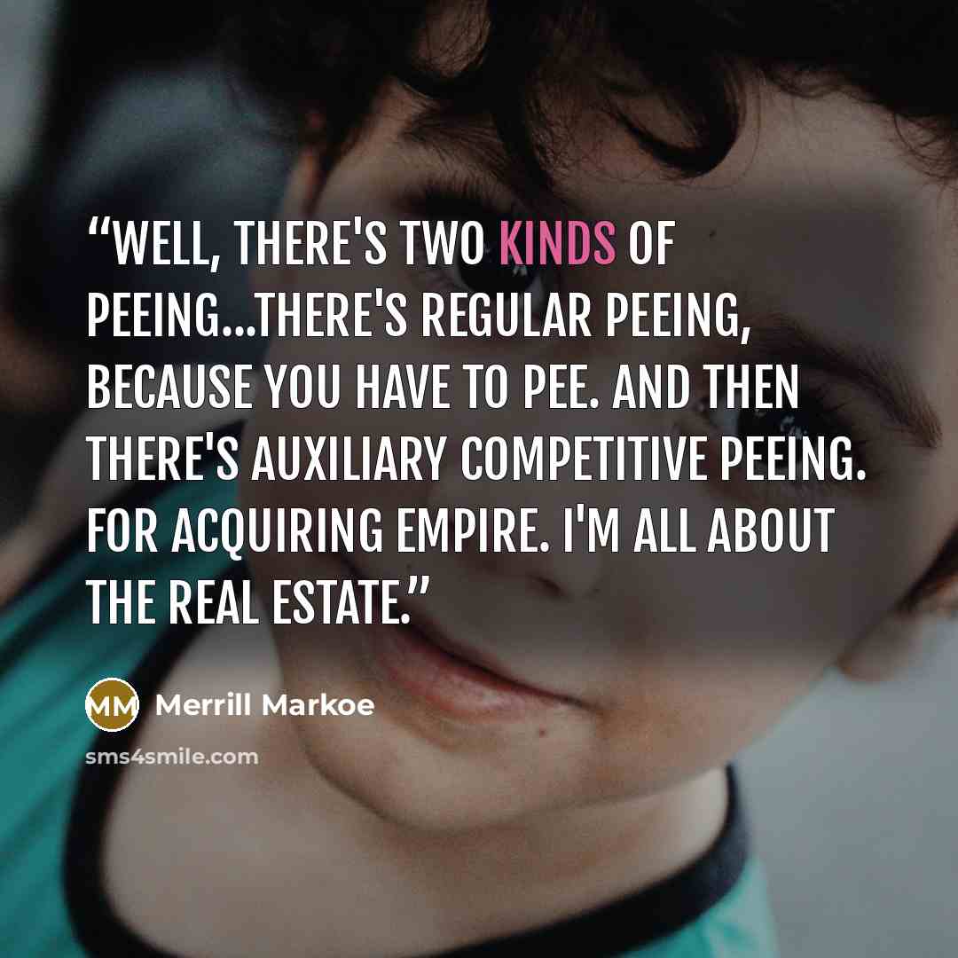 “Well, there's two kinds of peeing...There's regular peeing, because you have to pee. And then there's auxiliary competitive peeing. For acquiring empire. I'm all about the real estate.” quote by Merrill Markoe