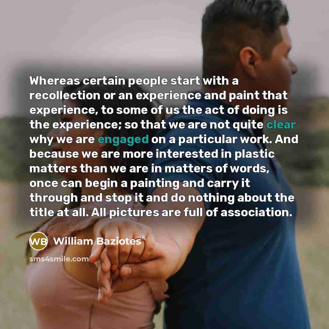 “Whereas certain people start with a recollection or an experience and paint that experience, to some of us the act of doing is the experience; so that we are not quite clear why we are engaged on a particular work. And because we are more interested in plastic matters than we are in matters of…” quote by William Baziotes