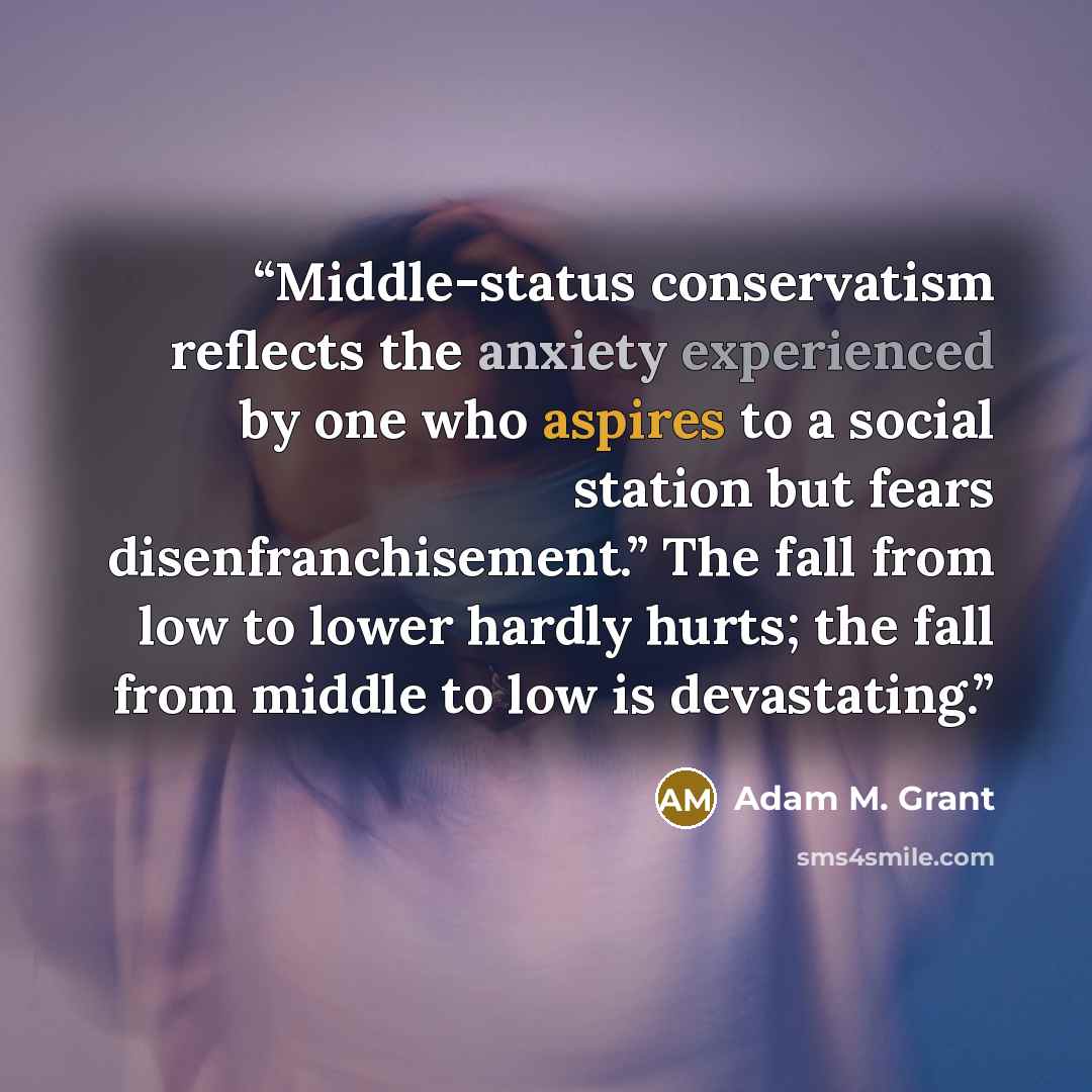 “Middle-status conservatism reflects the anxiety experienced by one who aspires to a social station but fears disenfranchisement.” The fall from low to lower hardly hurts; the fall from middle to low is devastating.” quote by Adam M. Grant