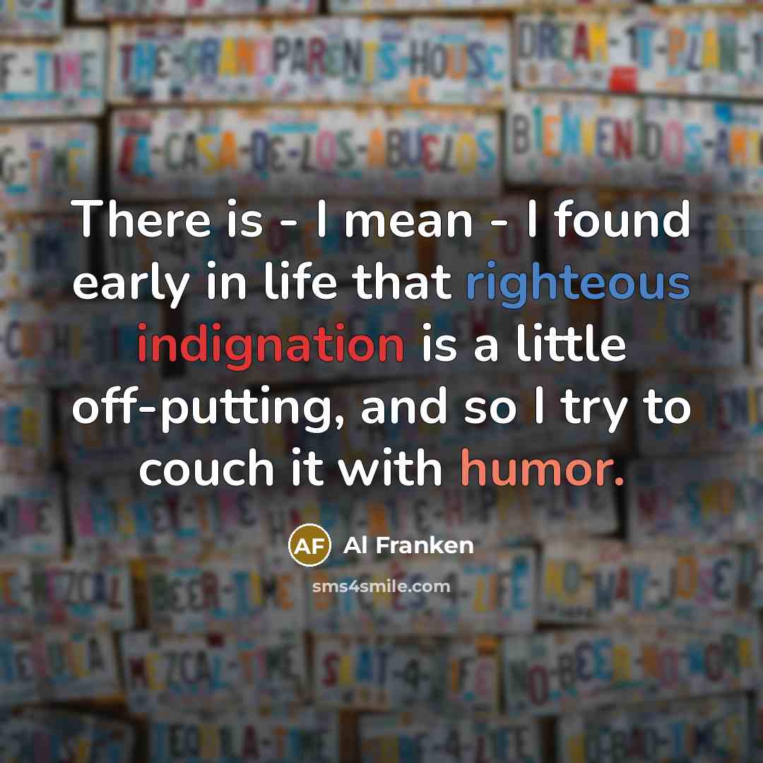 “There is - I mean - I found early in life that righteous indignation is a little off-putting, and so I try to couch it with humor.” quote by Al Franken