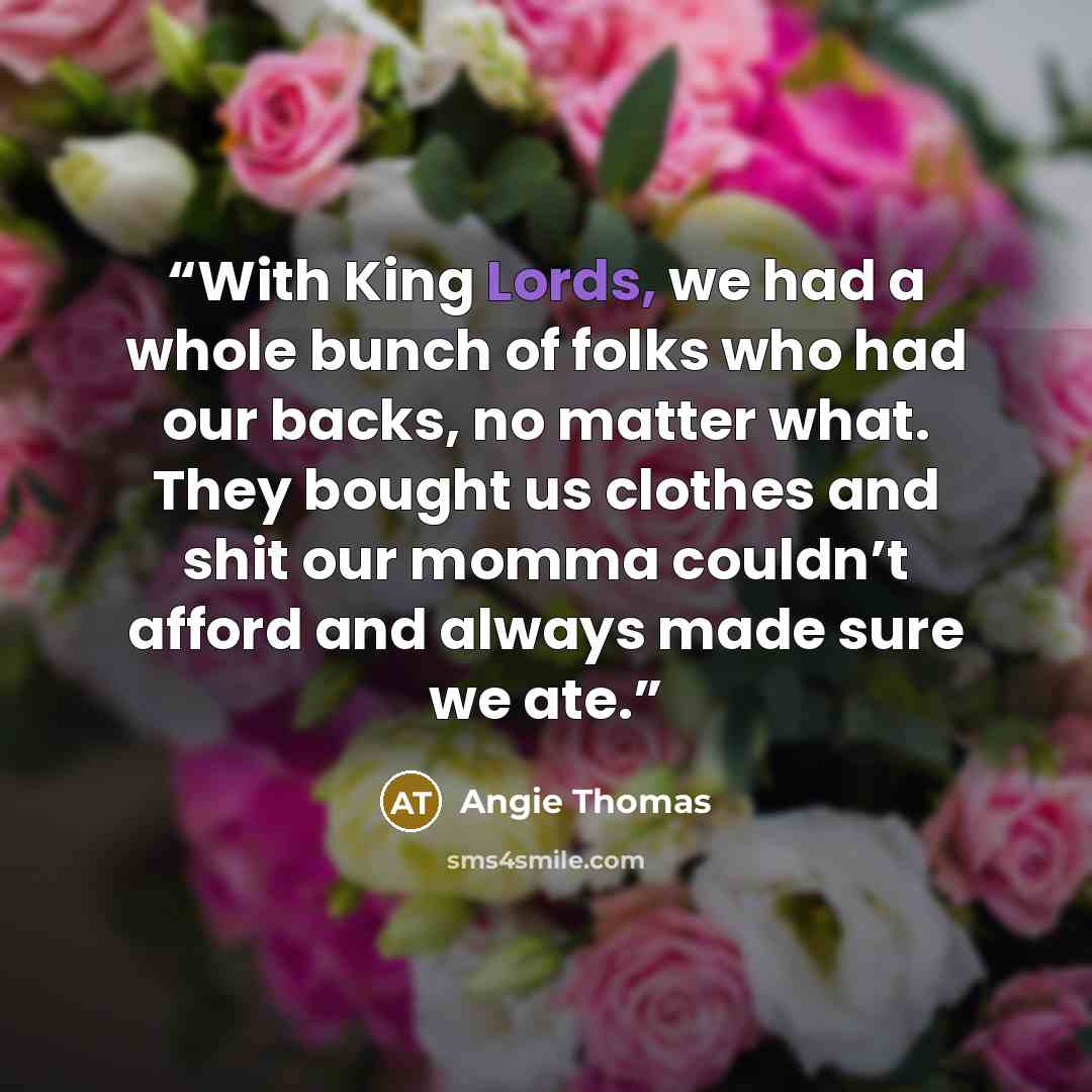 “With King Lords, we had a whole bunch of folks who had our backs, no matter what. They bought us clothes and shit our momma couldn’t afford and always made sure we ate.” quote by Angie Thomas