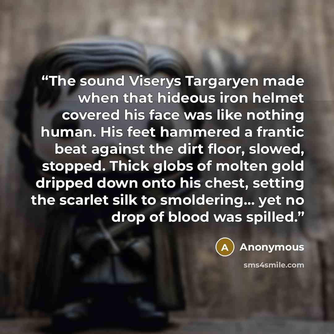 “The sound Viserys Targaryen made when that hideous iron helmet covered his face was like nothing human. His feet hammered a frantic beat against the dirt floor, slowed, stopped. Thick globs of molten gold dripped down onto his chest, setting the scarlet silk to smoldering… yet no drop of blood was…” quote by Anonymous