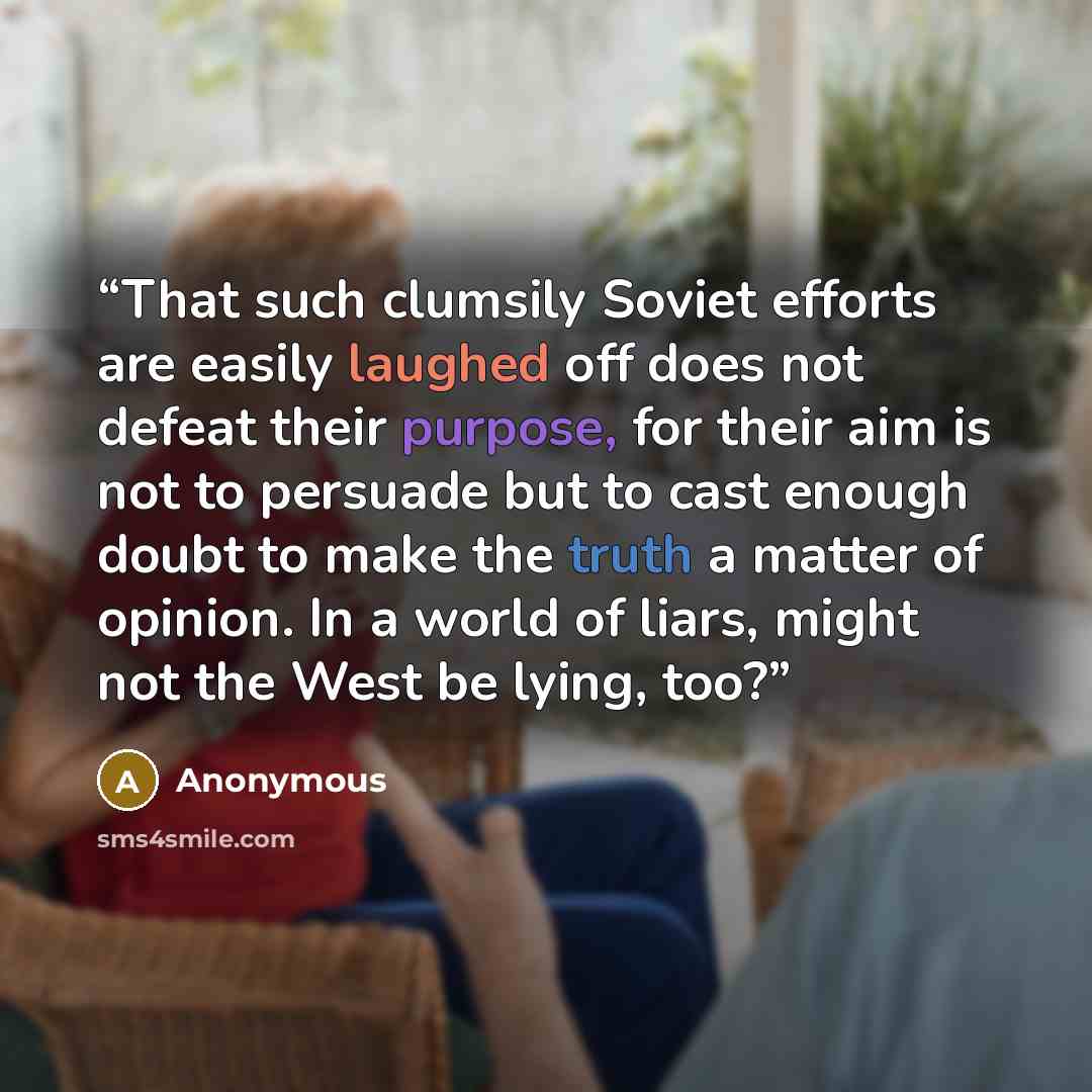 “That such clumsily Soviet efforts are easily laughed off does not defeat their purpose, for their aim is not to persuade but to cast enough doubt to make the truth a matter of opinion. In a world of liars, might not the West be lying, too?” quote by Anonymous