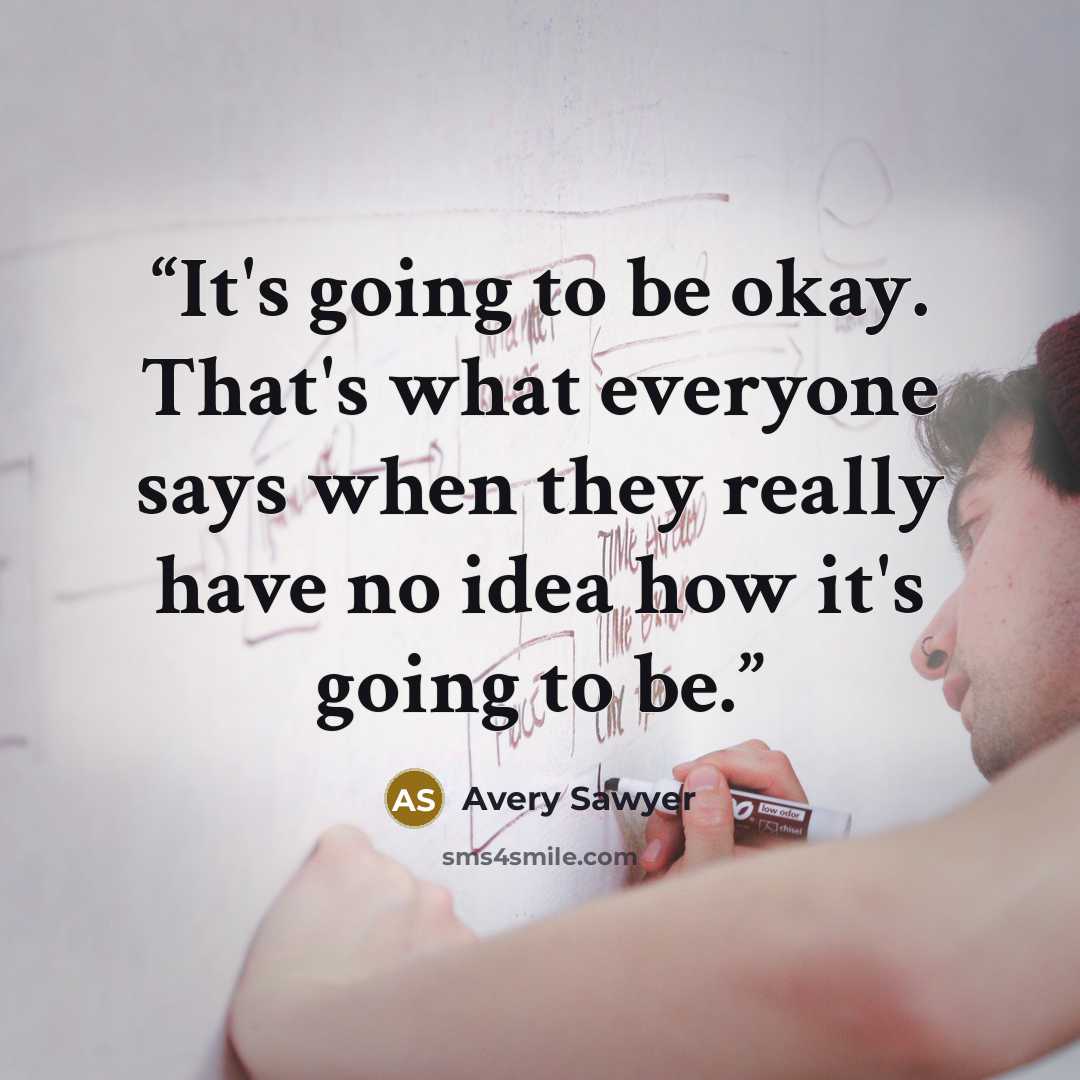 “It's going to be okay. That's what everyone says when they really have no idea how it's going to be.” quote by Avery Sawyer