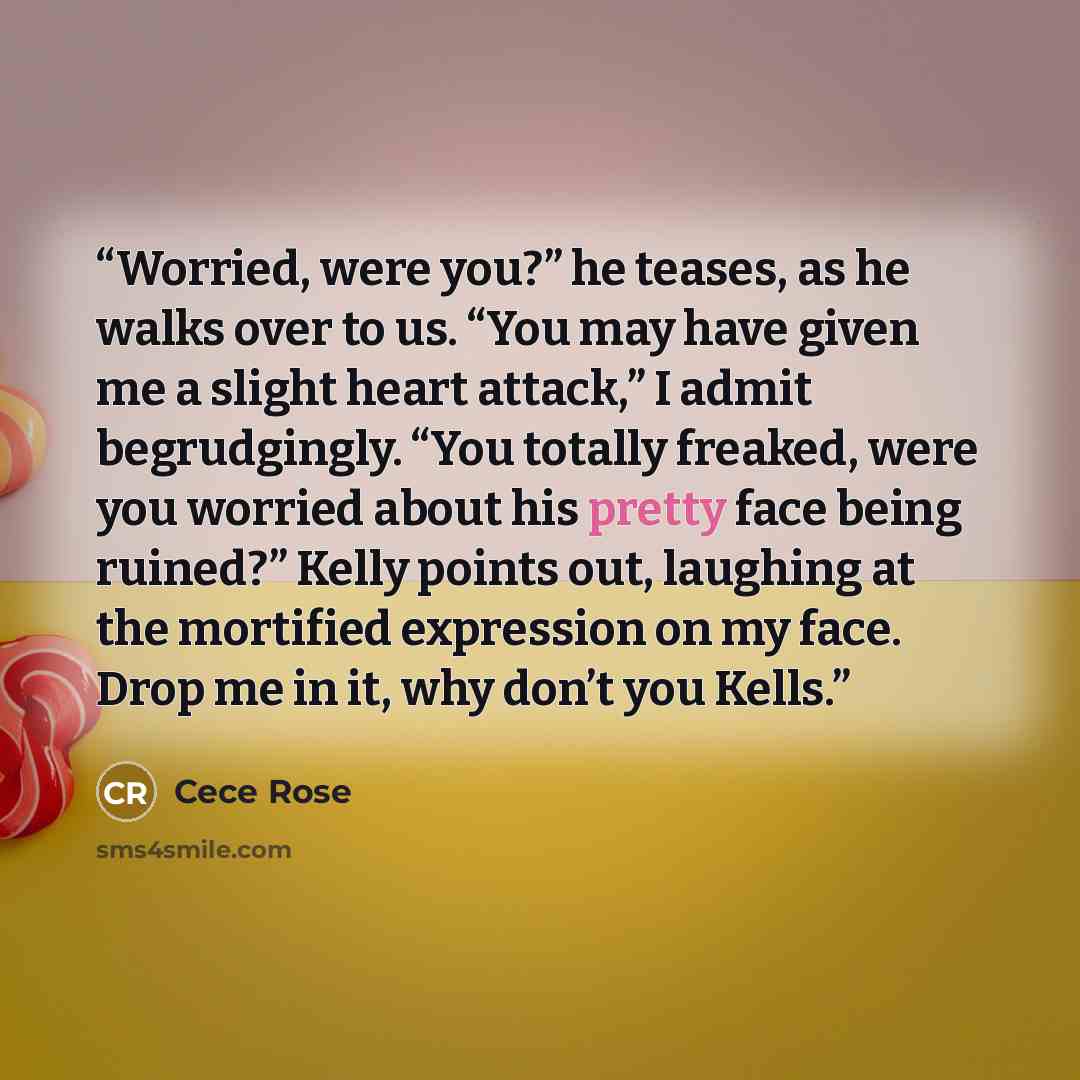 “Worried, were you?” he teases, as he walks over to us. “You may have given me a slight heart attack,” I admit begrudgingly. “You totally freaked, were you worried about his pretty face being ruined?” Kelly points out, laughing at the mortified expression on my face. Drop me in it, why don’t you…” quote by Cece Rose