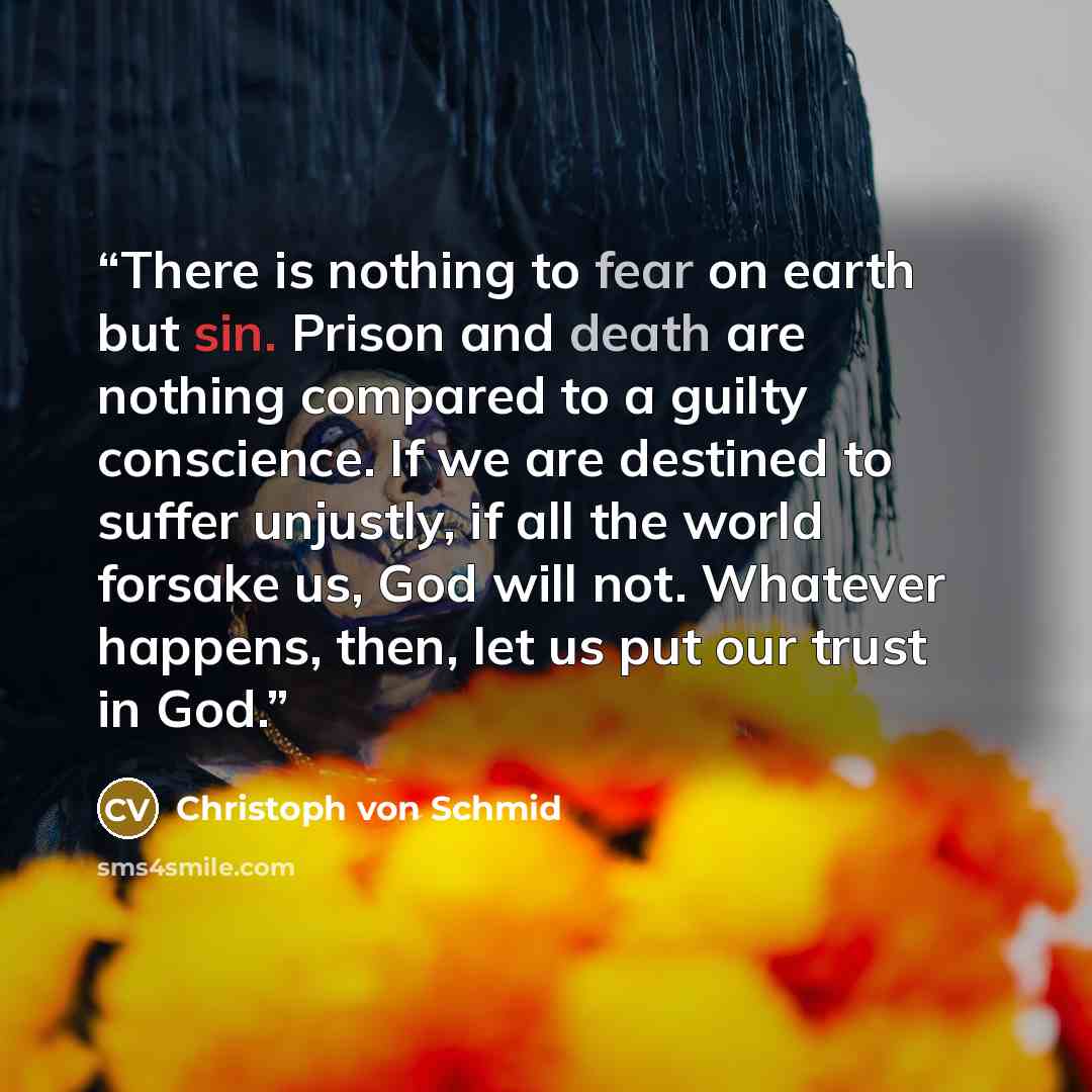 “There is nothing to fear on earth but sin. Prison and death are nothing compared to a guilty conscience. If we are destined to suffer unjustly, if all the world forsake us, God will not. Whatever happens, then, let us put our trust in God.” quote by Christoph von Schmid