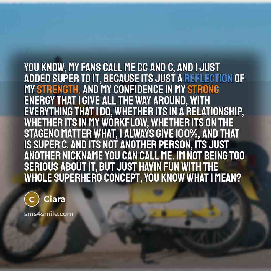 “You know, my fans call me CC and C, and I just added Super to it, because its just a reflection of my strength, and my confidence in my strong energy that I give all the way around, with everything that I do, whether its in a relationship, whether its in my workflow, whether its on the stageno…” quote by Ciara