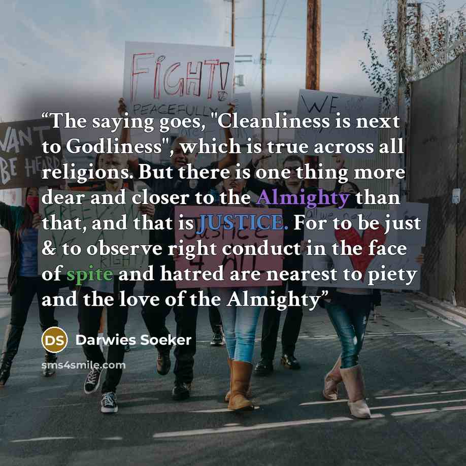 “The saying goes, "Cleanliness is next to Godliness", which is true across all religions. But there is one thing more dear and closer to the Almighty than that, and that is JUSTICE. For to be just & to observe right conduct in the face of spite and hatred are nearest to piety and the love of the…” quote by Darwies Soeker