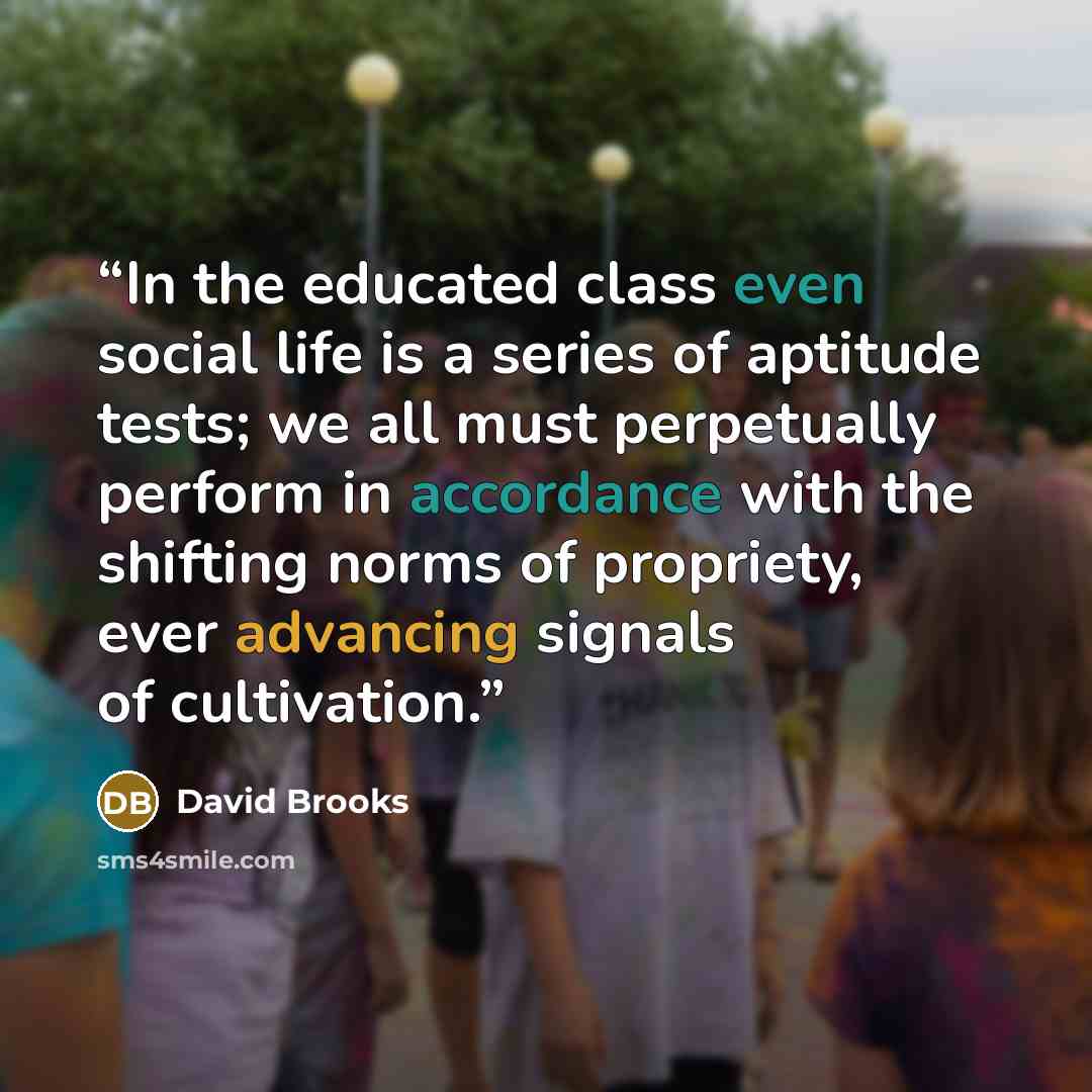 “In the educated class even social life is a series of aptitude tests; we all must perpetually perform in accordance with the shifting norms of propriety, ever advancing signals of cultivation.” quote by David Brooks