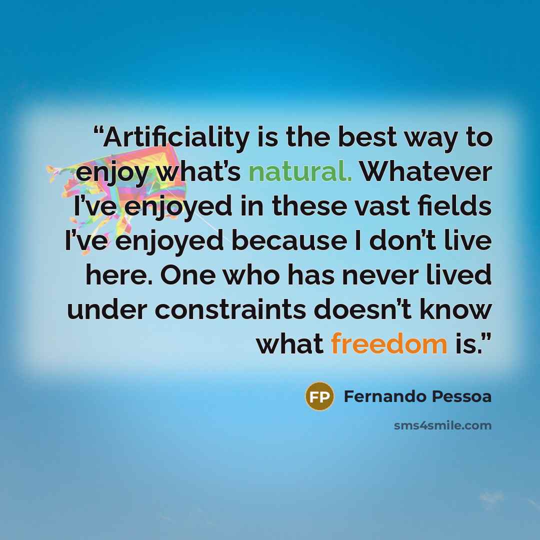 “Artificiality is the best way to enjoy what’s natural. Whatever I’ve enjoyed in these vast fields I’ve enjoyed because I don’t live here. One who has never lived under constraints doesn’t know what freedom is.” quote by Fernando Pessoa