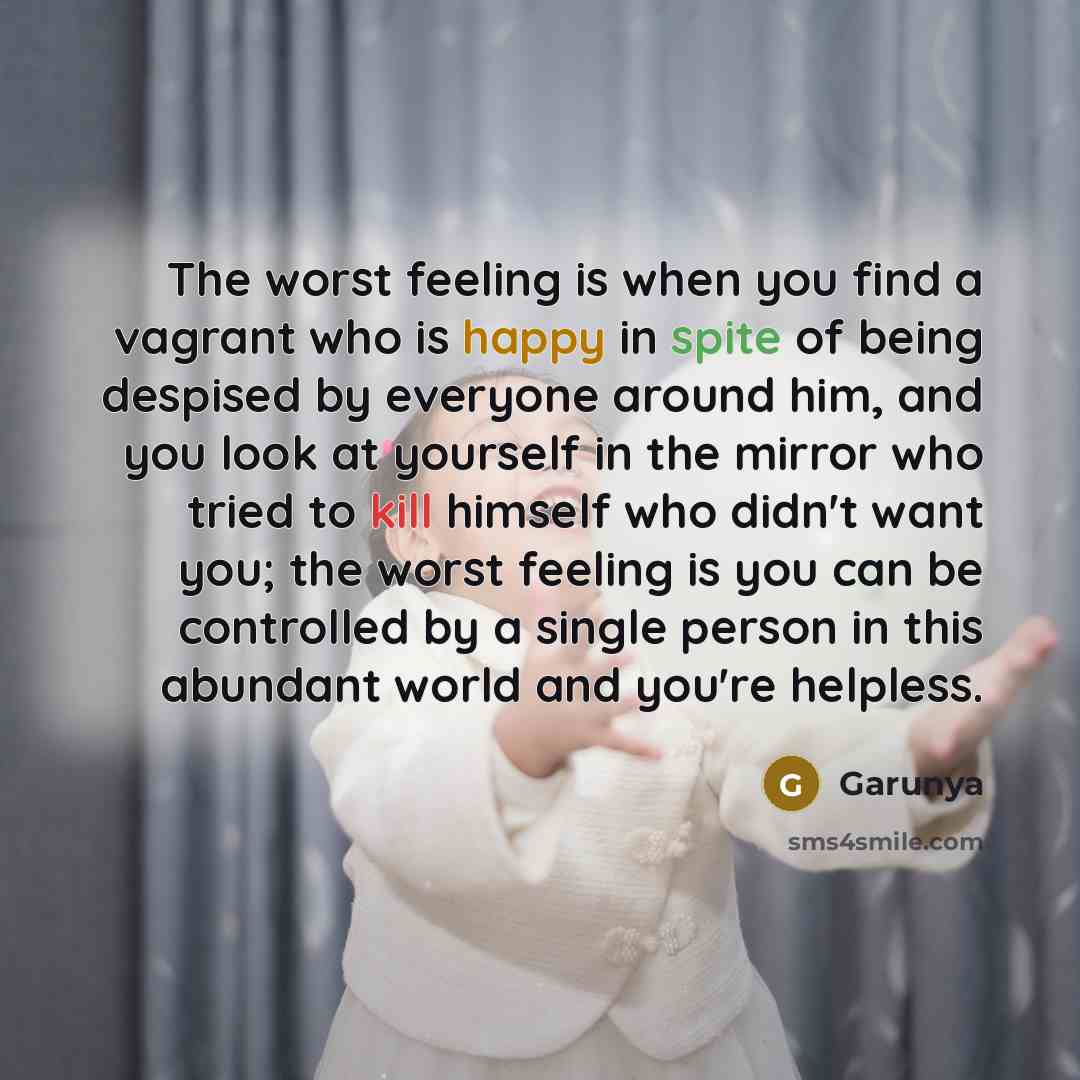 “The worst feeling is when you find a vagrant who is happy in spite of being despised by everyone around him, and you look at yourself in the mirror who tried to kill himself who didn't want you; the worst feeling is you can be controlled by a single person in this abundant world and you're helpless.” quote by Garunya