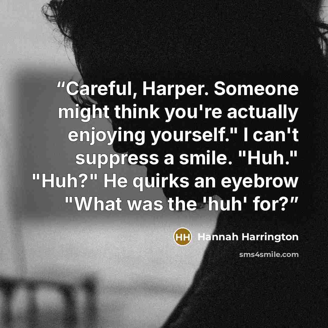 “Careful, Harper. Someone might think you're actually enjoying yourself." I can't suppress a smile. "Huh." "Huh?" He quirks an eyebrow "What was the 'huh' for?” quote by Hannah Harrington