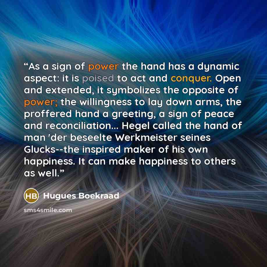 “As a sign of power the hand has a dynamic aspect: it is poised to act and conquer. Open and extended, it symbolizes the opposite of power; the willingness to lay down arms, the proffered hand a greeting, a sign of peace and reconciliation... Hegel called the hand of man 'der beseelte Werkmeister…” quote by Hugues Boekraad