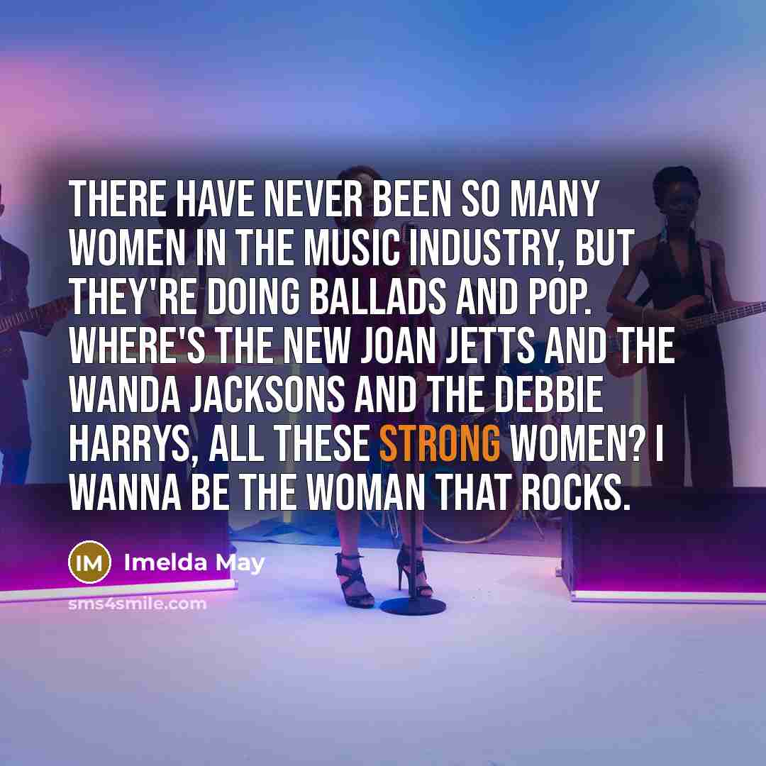 “There have never been so many women in the music industry, but they're doing ballads and pop. Where's the new Joan Jetts and the Wanda Jacksons and the Debbie Harrys, all these strong women? I wanna be the woman that rocks.” quote by Imelda May