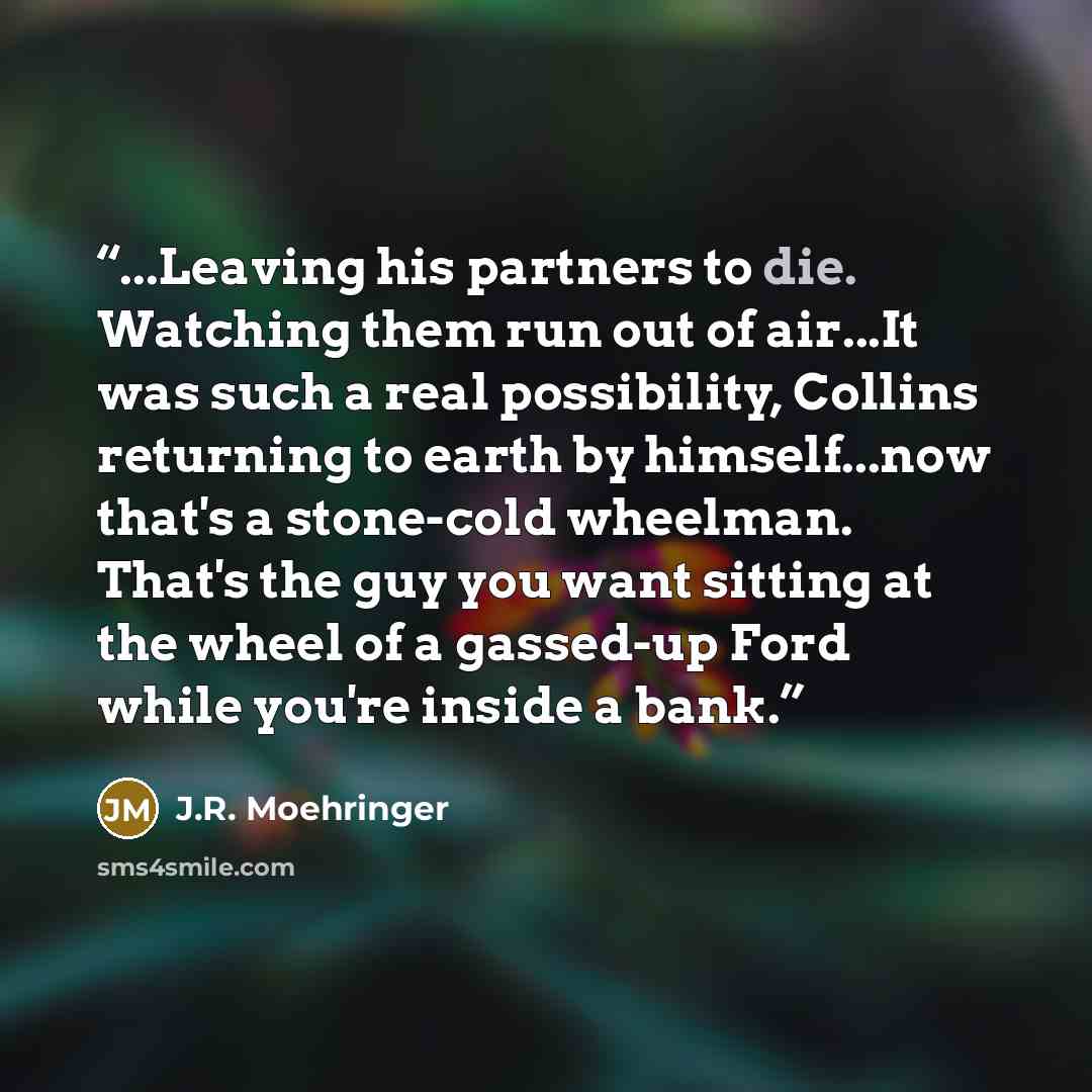 “...Leaving his partners to die. Watching them run out of air...It was such a real possibility, Collins returning to earth by himself...now that's a stone-cold wheelman. That's the guy you want sitting at the wheel of a gassed-up Ford while you're inside a bank.” quote by J.R. Moehringer