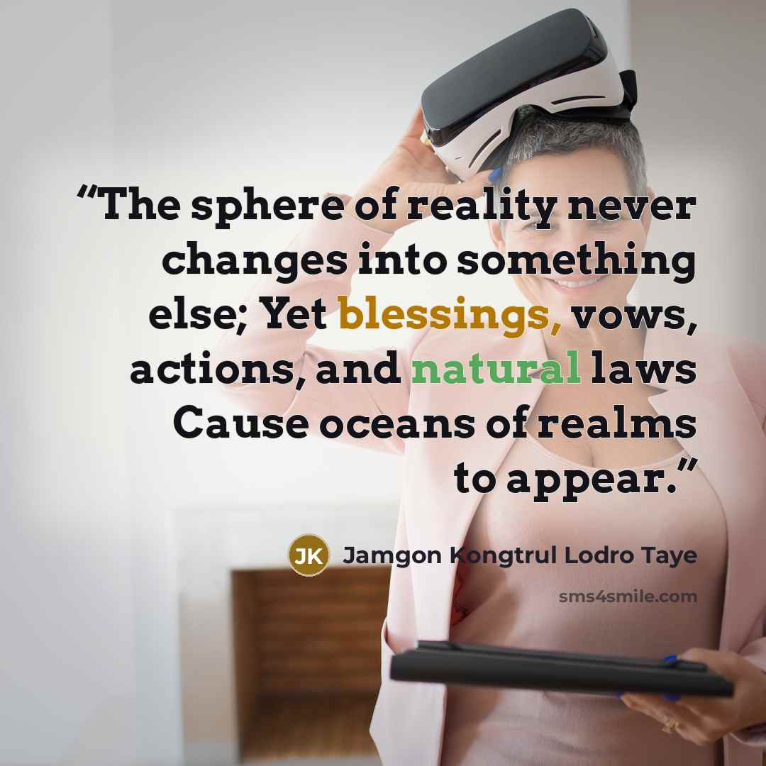 “The sphere of reality never changes into something else; Yet blessings, vows, actions, and natural laws Cause oceans of realms to appear.” quote by Jamgon Kongtrul Lodro Taye