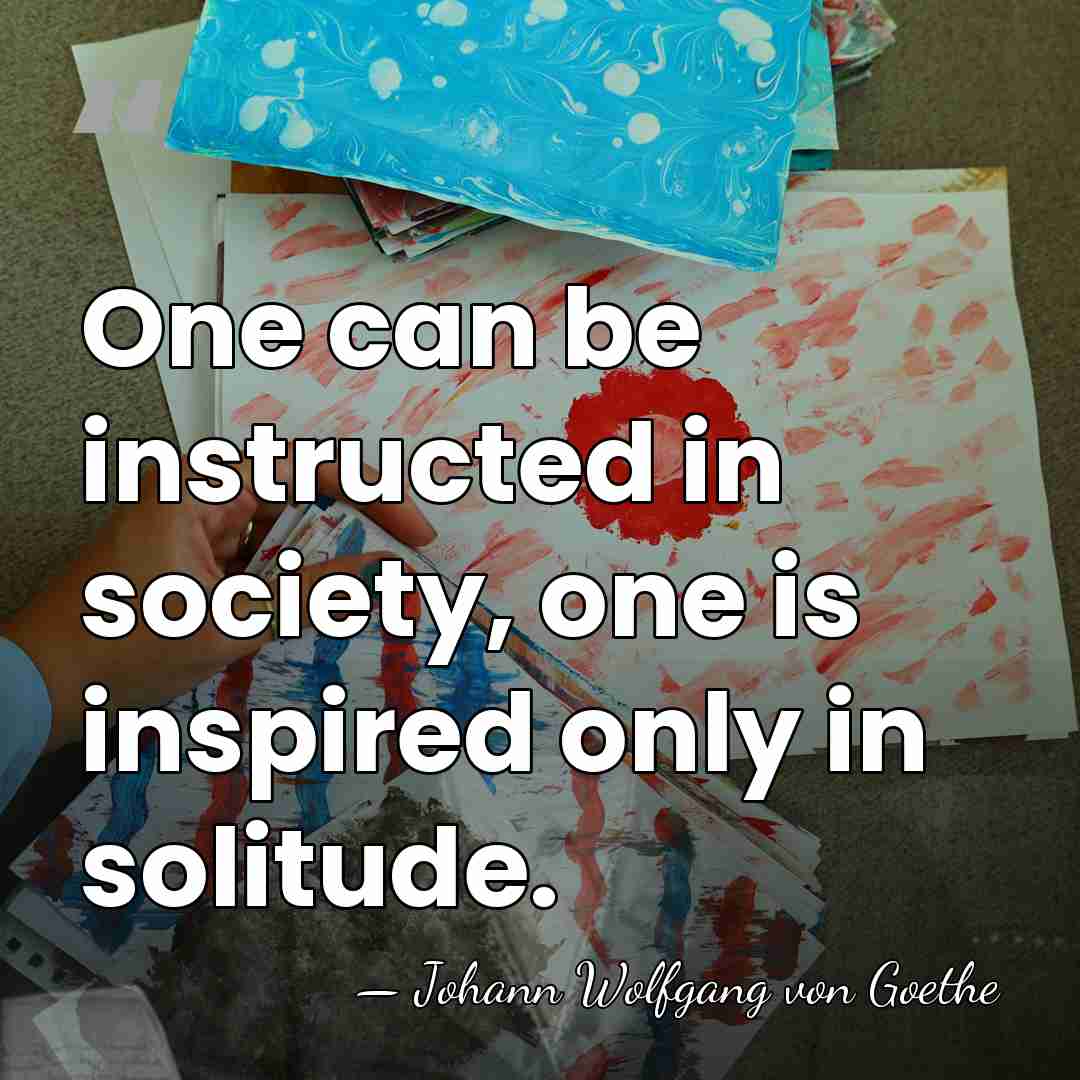 One can be instructed in society, one is inspired only in solitude. - Johann Wolfgang von Goethe