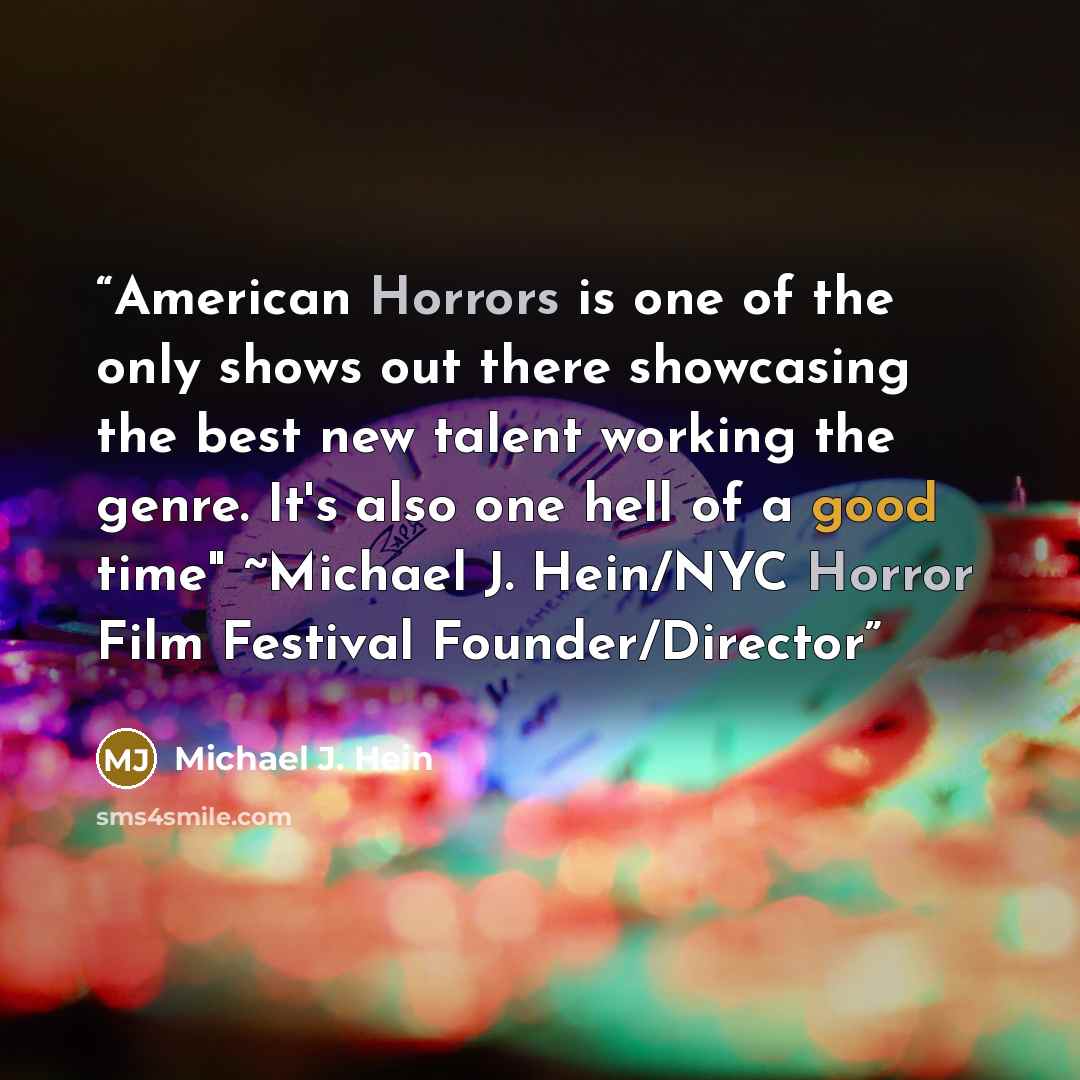 “American Horrors is one of the only shows out there showcasing the best new talent working the genre. It's also one hell of a good time" ~Michael J. Hein/NYC Horror Film Festival Founder/Director” quote by Michael J. Hein