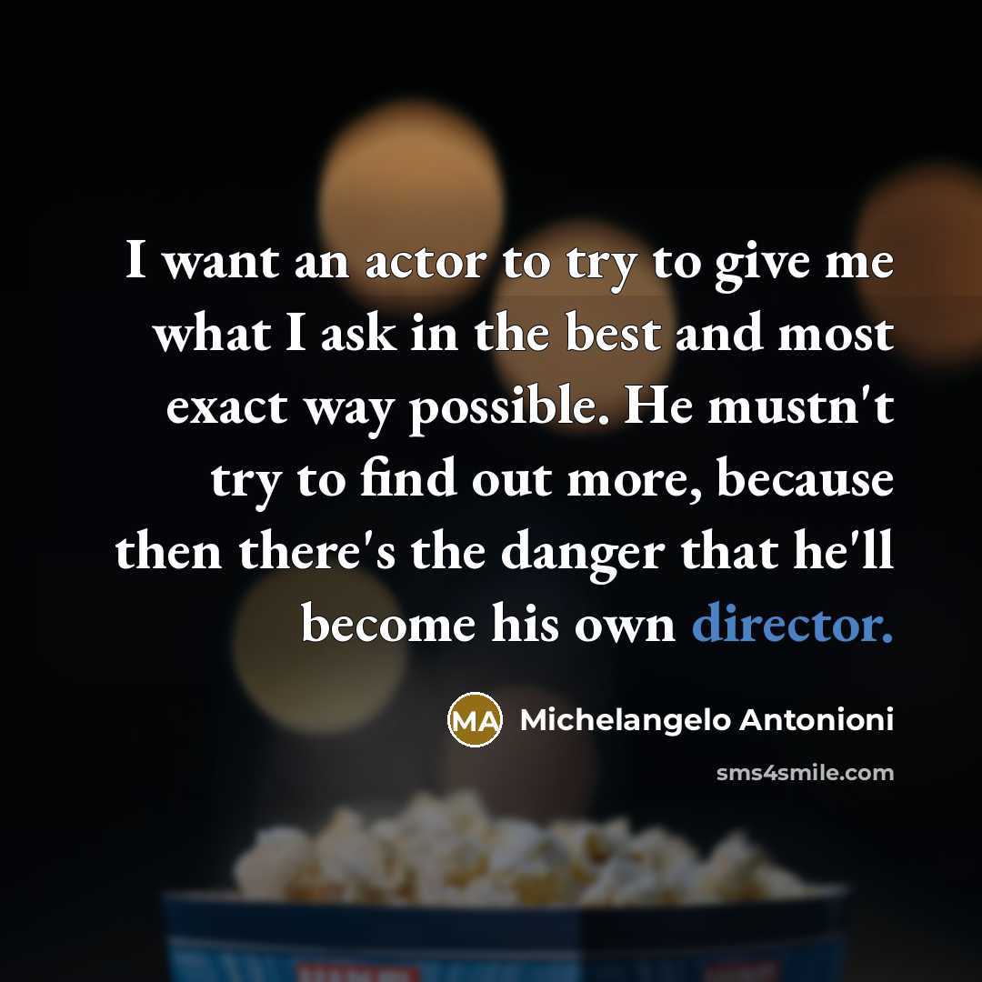 “I want an actor to try to give me what I ask in the best and most exact way possible. He mustn't try to find out more, because then there's the danger that he'll become his own director.” quote by Michelangelo Antonioni