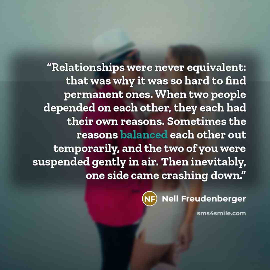 “Relationships were never equivalent: that was why it was so hard to find permanent ones. When two people depended on each other, they each had their own reasons. Sometimes the reasons balanced each other out temporarily, and the two of you were suspended gently in air. Then inevitably, one side…” quote by Nell Freudenberger