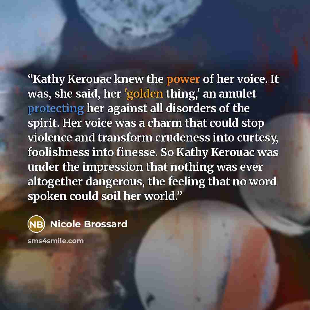 “Kathy Kerouac knew the power of her voice. It was, she said, her 'golden thing,' an amulet protecting her against all disorders of the spirit. Her voice was a charm that could stop violence and transform crudeness into curtesy, foolishness into finesse. So Kathy Kerouac was under the impression…” quote by Nicole Brossard