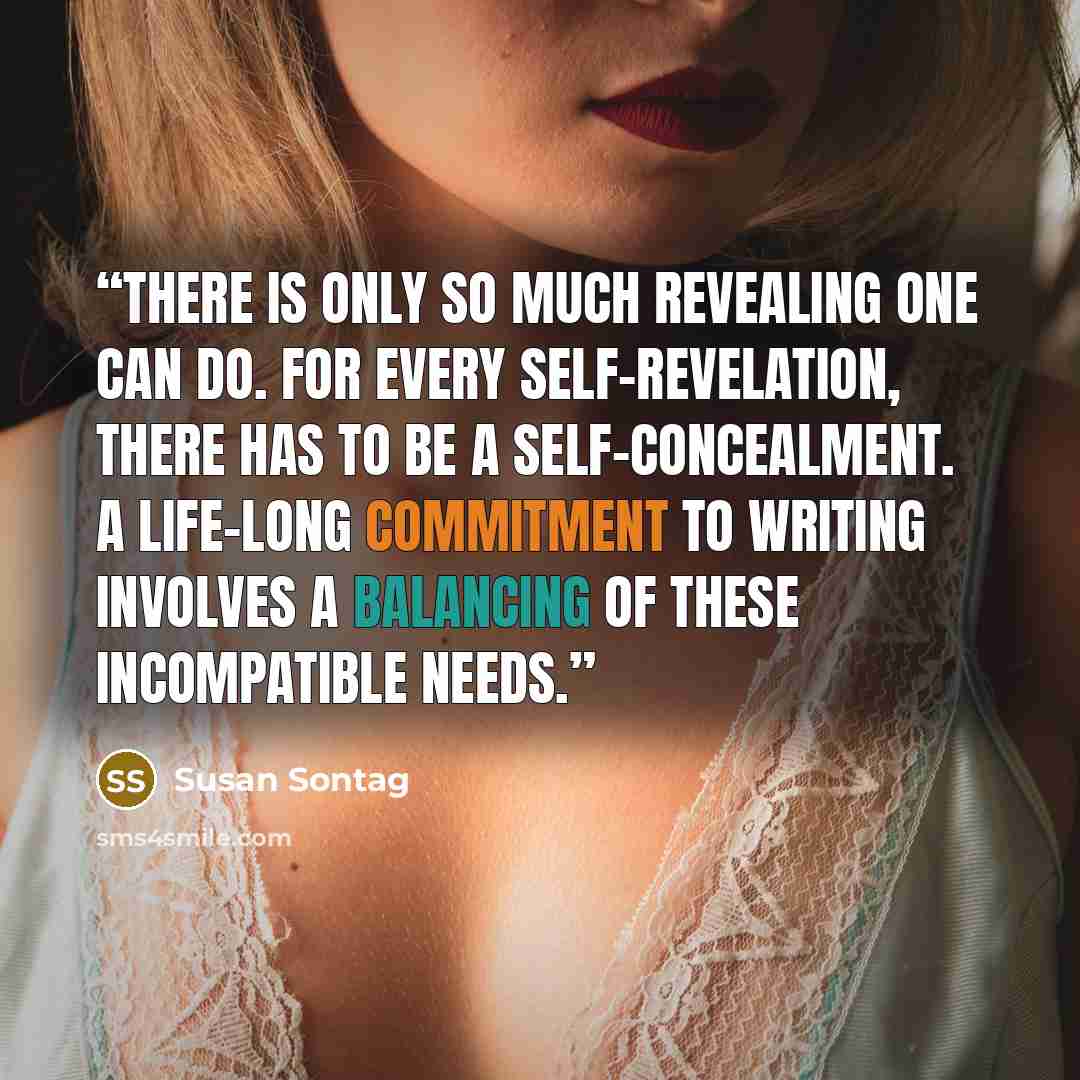 “There is only so much revealing one can do. For every self-revelation, there has to be a self-concealment. A life-long commitment to writing involves a balancing of these incompatible needs.” quote by Susan Sontag