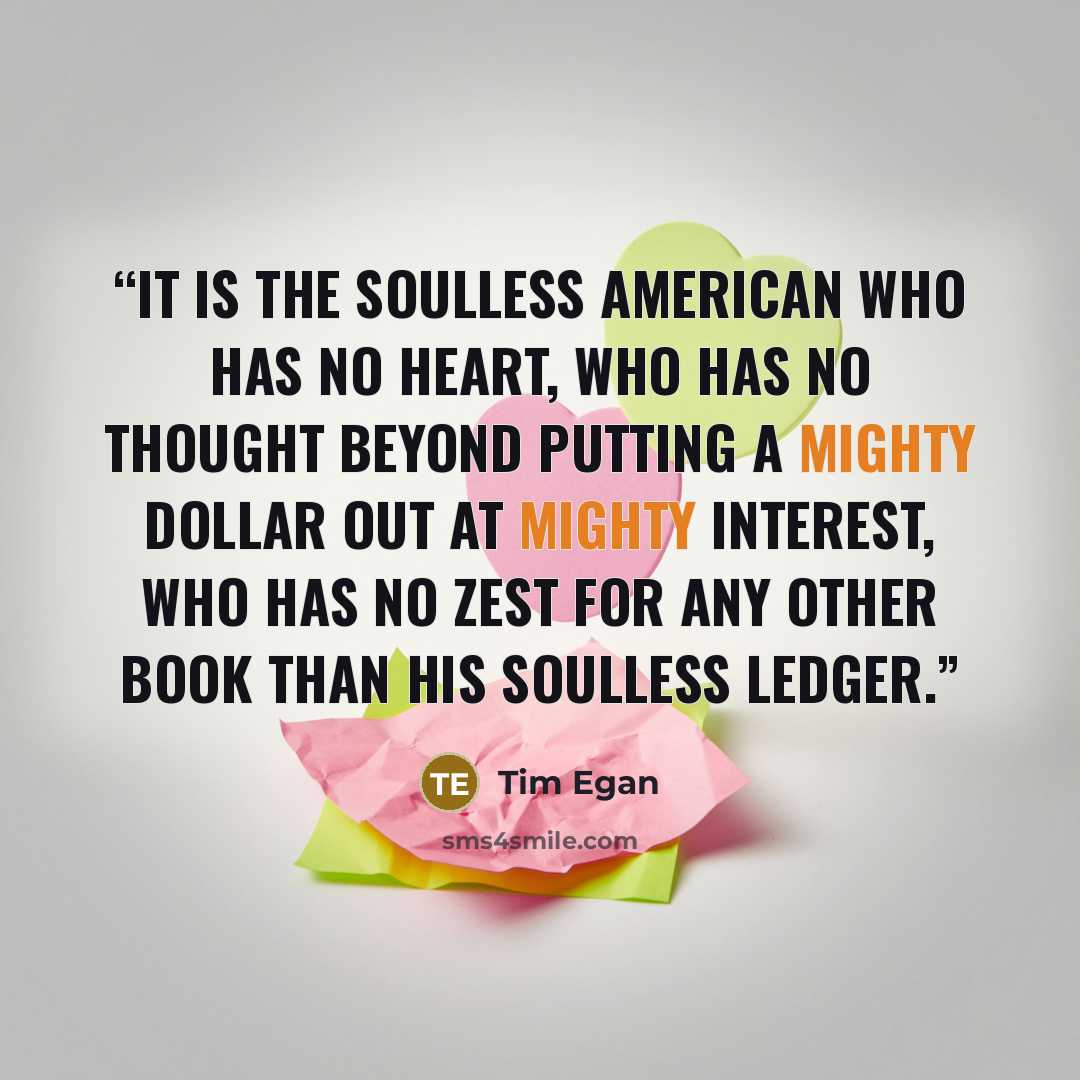 “It is the soulless American who has no heart, who has no thought beyond putting a mighty dollar out at mighty interest, who has no zest for any other book than his soulless ledger.” quote by Tim Egan