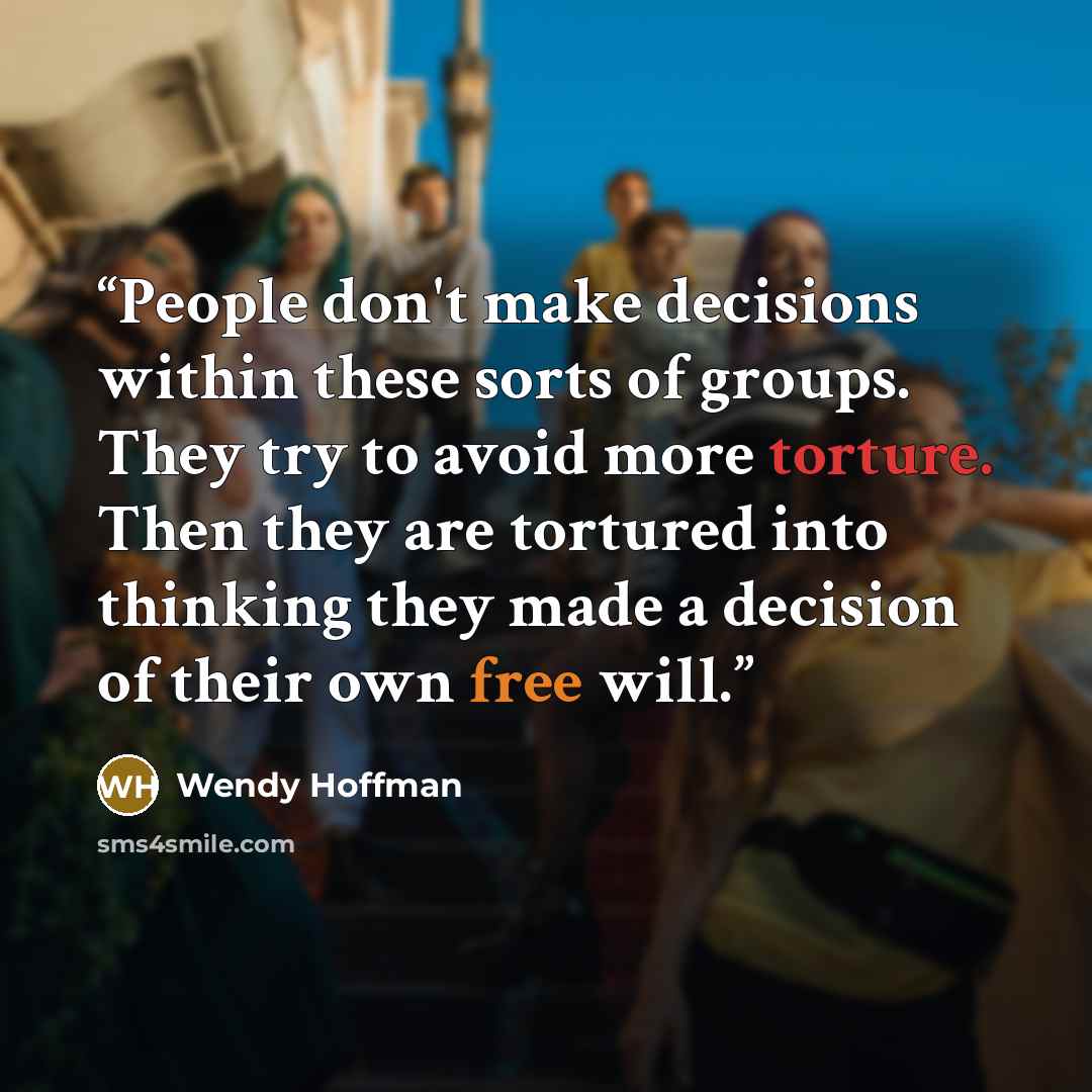 “People don't make decisions within these sorts of groups. They try to avoid more torture. Then they are tortured into thinking they made a decision of their own free will.” quote by Wendy Hoffman