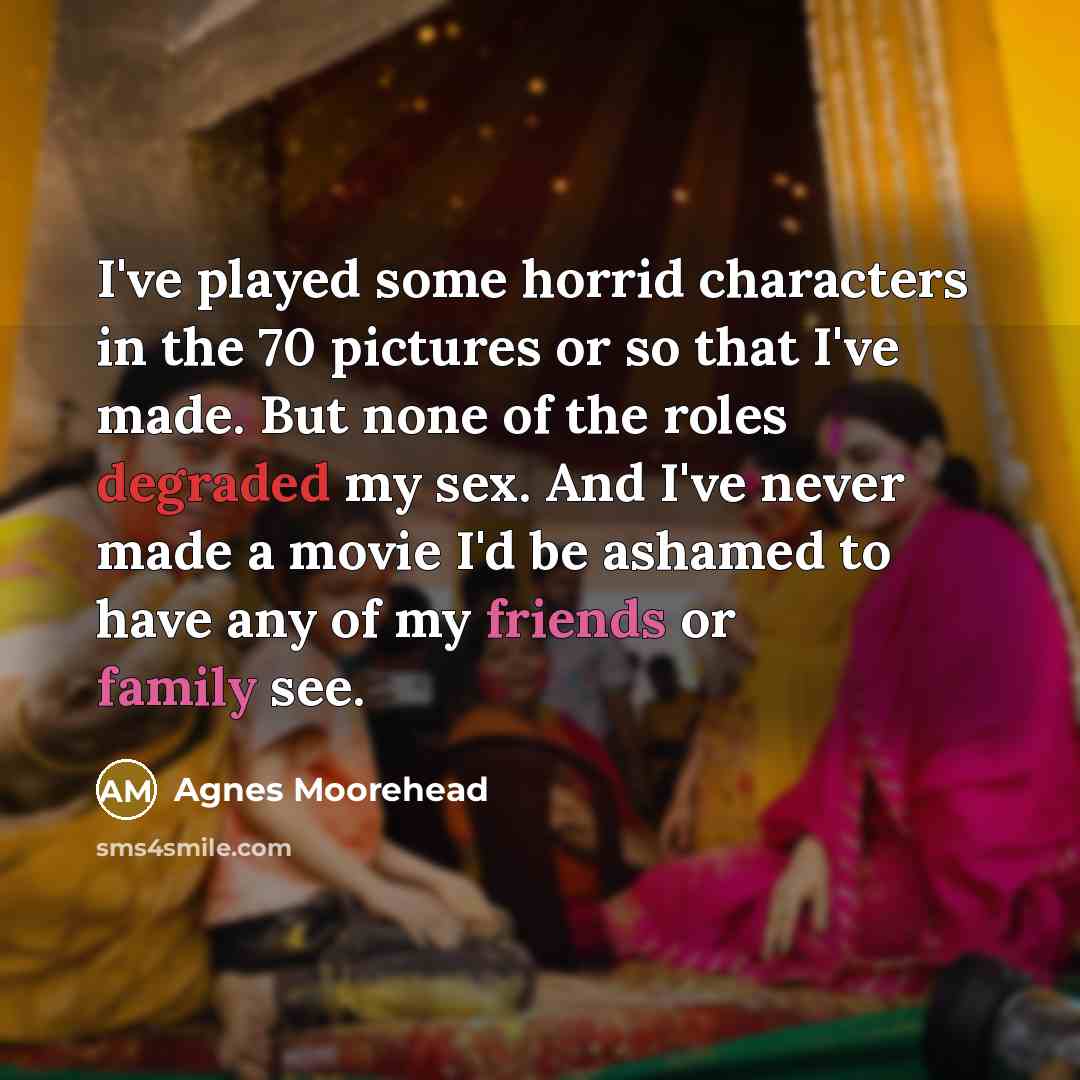 “I've played some horrid characters in the 70 pictures or so that I've made. But none of the roles degraded my sex. And I've never made a movie I'd be ashamed to have any of my friends or family see.” quote by Agnes Moorehead