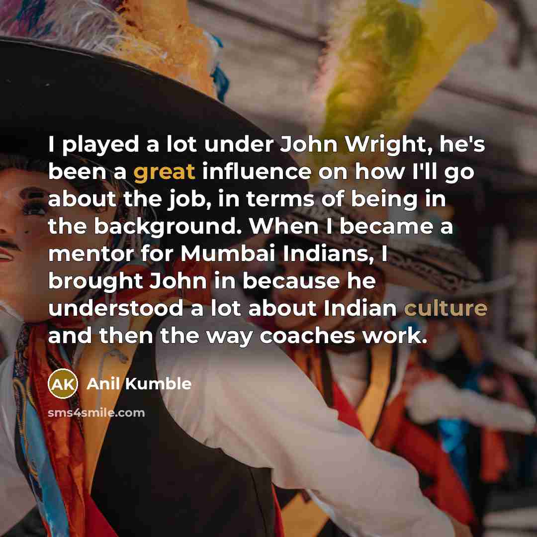 “I played a lot under John Wright, he's been a great influence on how I'll go about the job, in terms of being in the background. When I became a mentor for Mumbai Indians, I brought John in because he understood a lot about Indian culture and then the way coaches work.” quote by Anil Kumble