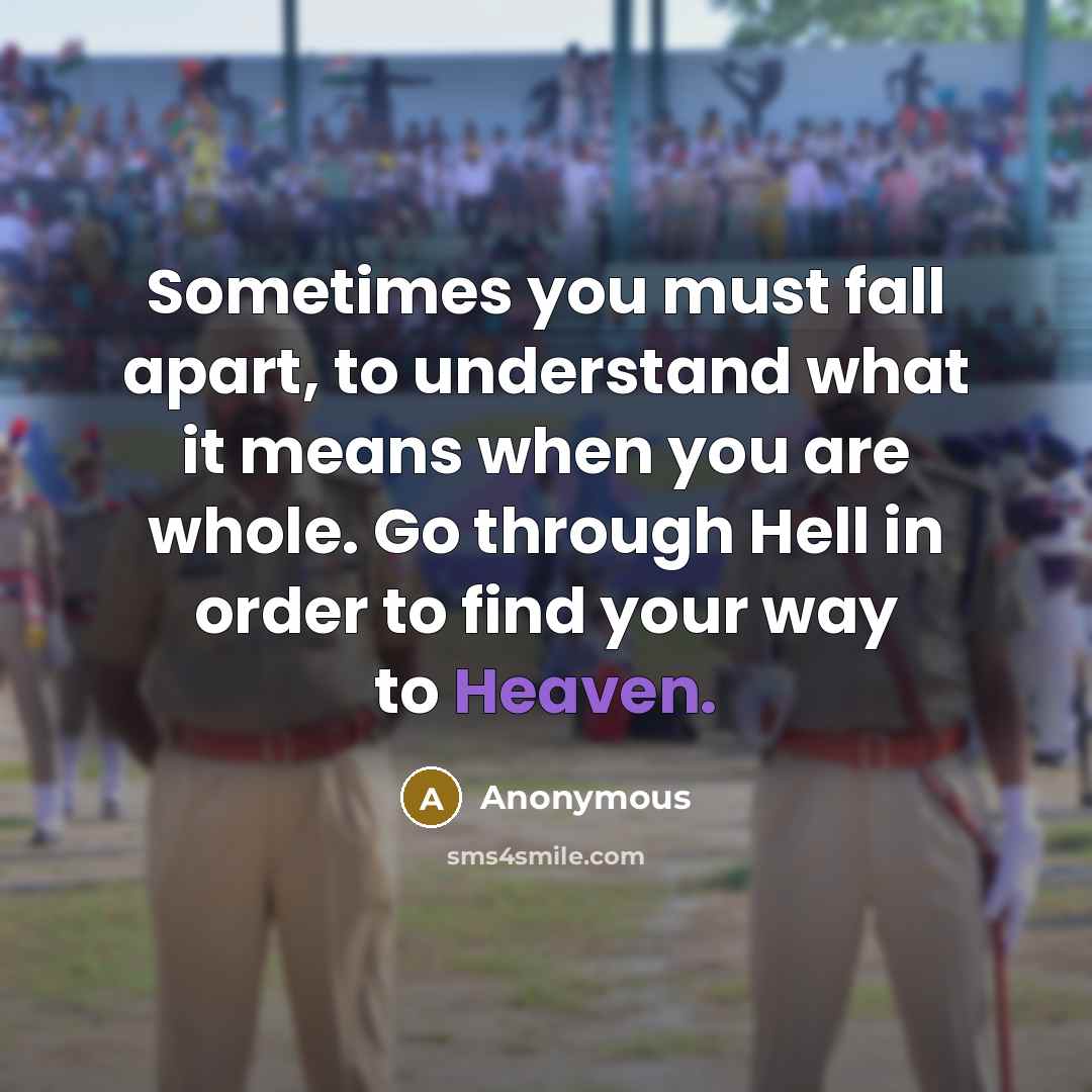 “Sometimes you must fall apart, to understand what it means when you are whole. Go through Hell in order to find your way to Heaven.” quote by Anonymous