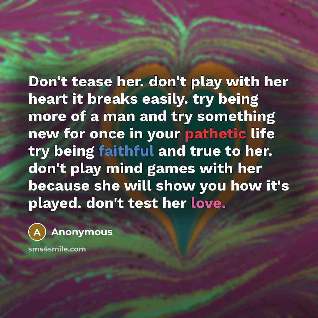 “Don't tease her. don't play with her heart it breaks easily. try being more of a man and try something new for once in your pathetic life try being faithful and true to her. don't play mind games with her because she will show you how it's played. don't test her love.” quote by Anonymous