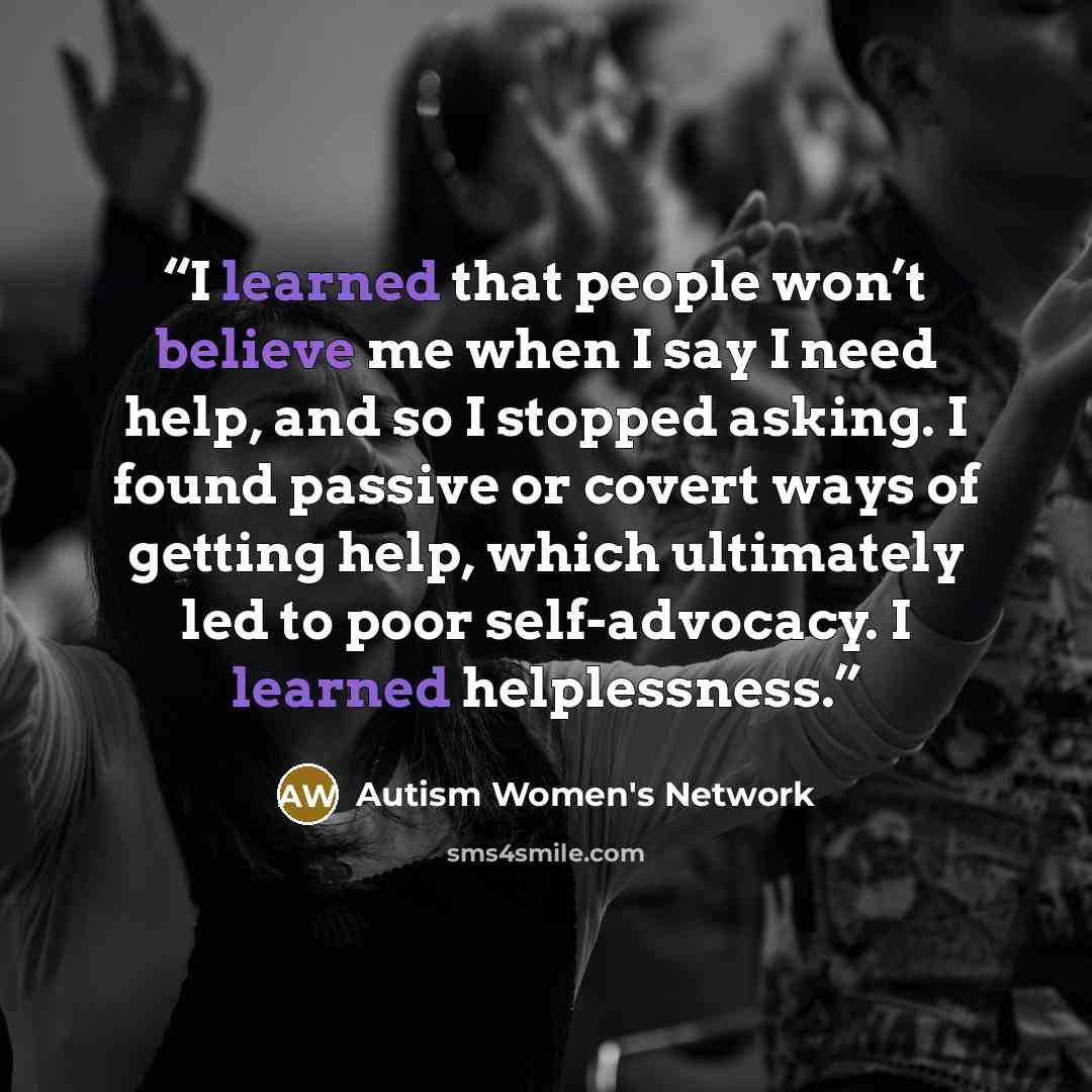 “I learned that people won’t believe me when I say I need help, and so I stopped asking. I found passive or covert ways of getting help, which ultimately led to poor self-advocacy. I learned helplessness.” quote by Autism Women's Network