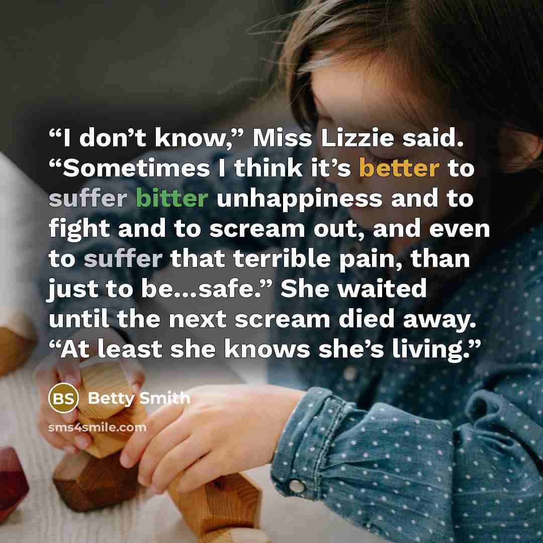 “I don’t know,” Miss Lizzie said. “Sometimes I think it’s better to suffer bitter unhappiness and to fight and to scream out, and even to suffer that terrible pain, than just to be…safe.” She waited until the next scream died away. “At least she knows she’s living.” quote by Betty Smith
