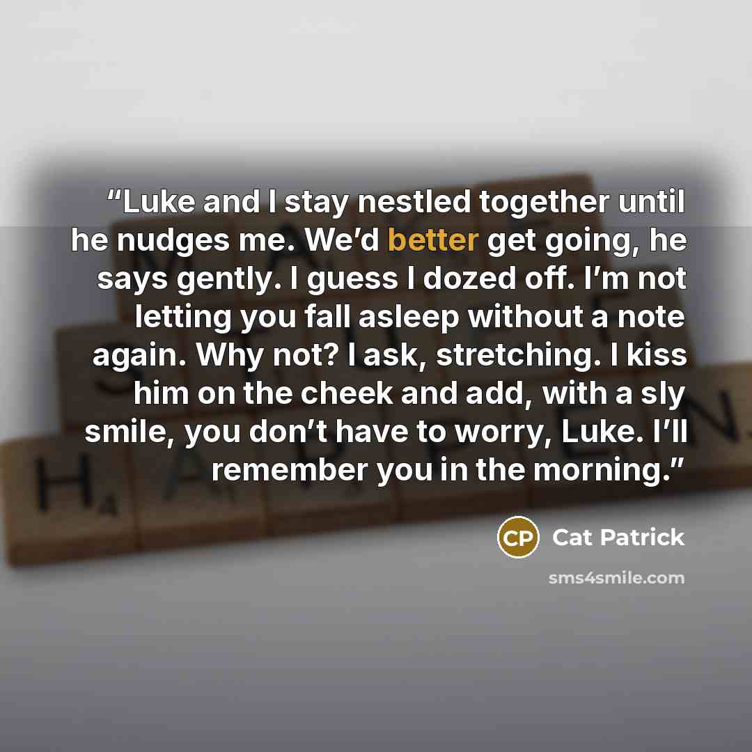 “Luke and I stay nestled together until he nudges me. We’d better get going, he says gently. I guess I dozed off. I’m not letting you fall asleep without a note again. Why not? I ask, stretching. I kiss him on the cheek and add, with a sly smile, you don’t have to worry, Luke. I’ll remember you in…” quote by Cat Patrick