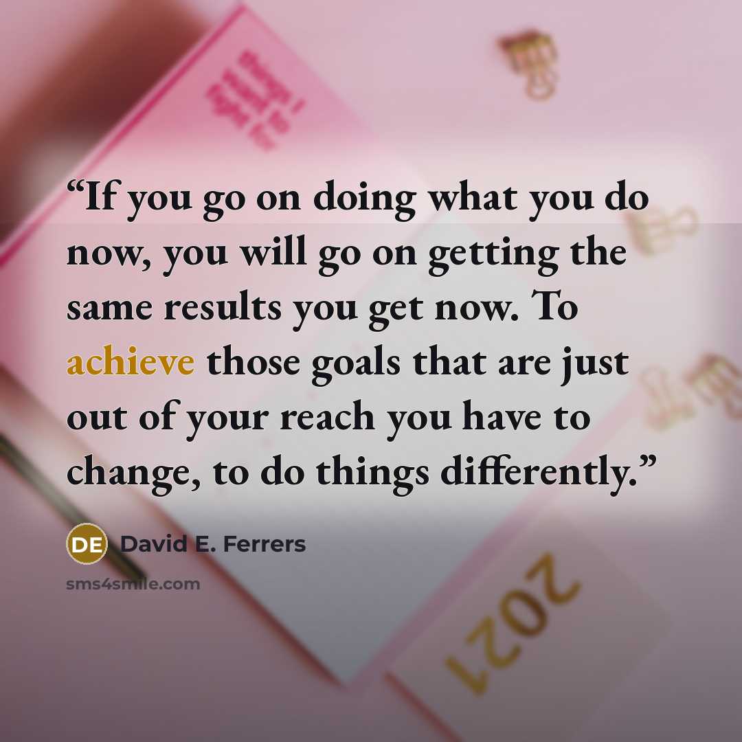 “If you go on doing what you do now, you will go on getting the same results you get now. To achieve those goals that are just out of your reach you have to change, to do things differently.” quote by David E. Ferrers