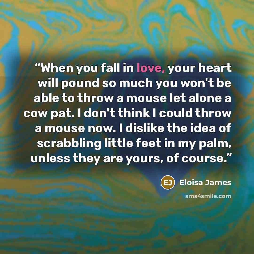 “When you fall in love, your heart will pound so much you won't be able to throw a mouse let alone a cow pat. I don't think I could throw a mouse now. I dislike the idea of scrabbling little feet in my palm, unless they are yours, of course.” quote by Eloisa James