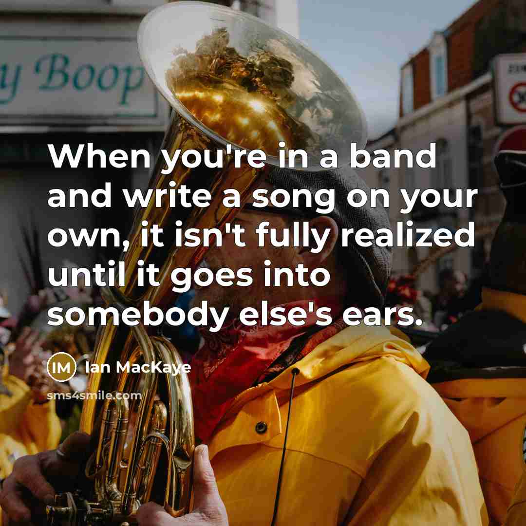 “When you're in a band and write a song on your own, it isn't fully realized until it goes into somebody else's ears.” quote by Ian MacKaye