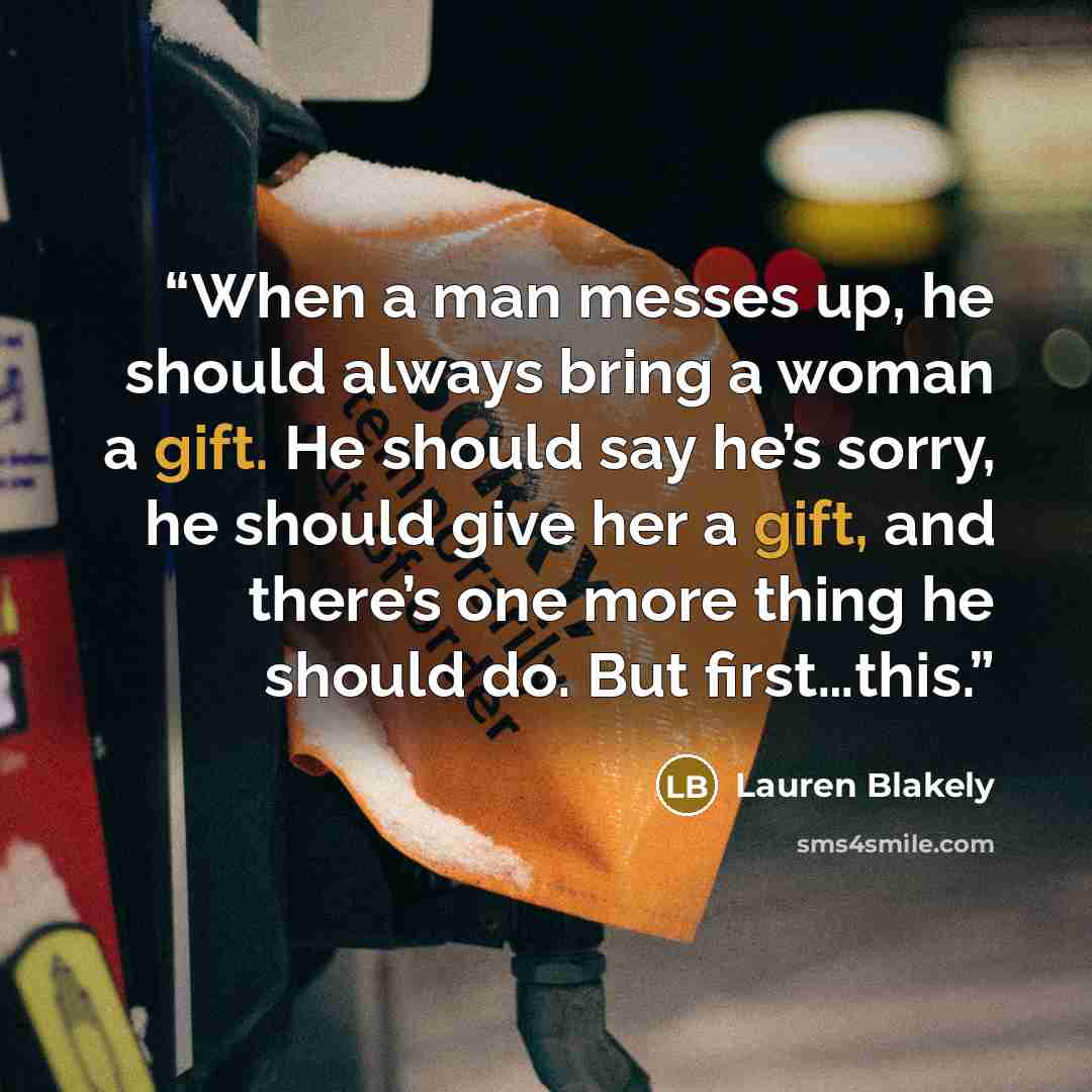 “When a man messes up, he should always bring a woman a gift. He should say he’s sorry, he should give her a gift, and there’s one more thing he should do. But first…this.” quote by Lauren Blakely