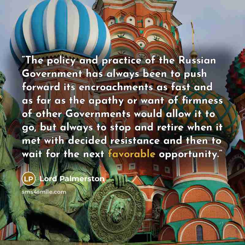 “The policy and practice of the Russian Government has always been to push forward its encroachments as fast and as far as the apathy or want of firmness of other Governments would allow it to go, but always to stop and retire when it met with decided resistance and then to wait for the next…” quote by Lord Palmerston