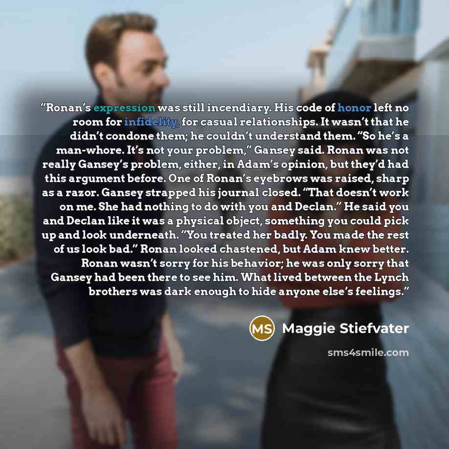 “Ronan’s expression was still incendiary. His code of honor left no room for infidelity, for casual relationships. It wasn’t that he didn’t condone them; he couldn’t understand them. “So he’s a man-whore. It’s not your problem,” Gansey said. Ronan was not really Gansey’s problem, either, in Adam’s…” quote by Maggie Stiefvater