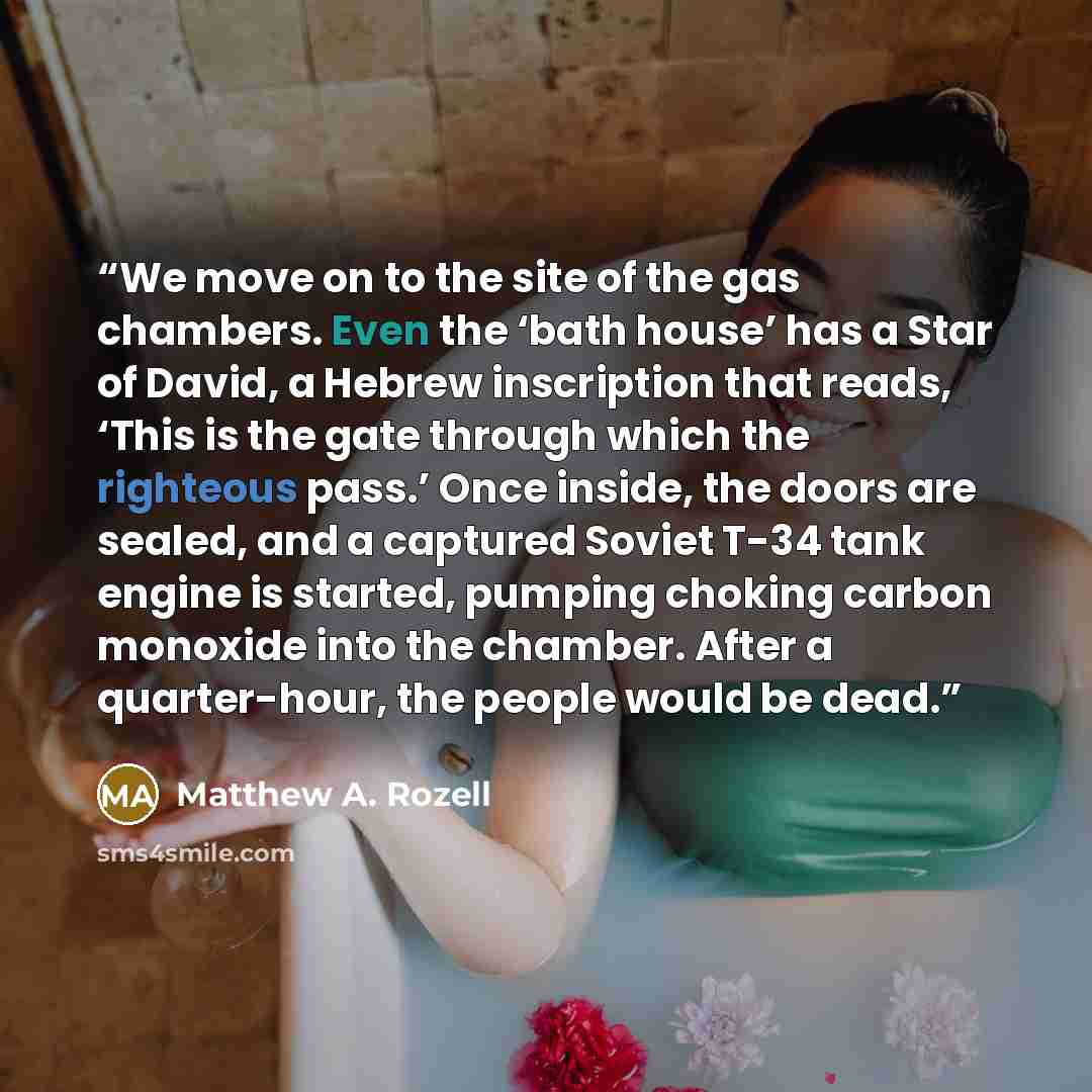 “We move on to the site of the gas chambers. Even the ‘bath house’ has a Star of David, a Hebrew inscription that reads, ‘This is the gate through which the righteous pass.’ Once inside, the doors are sealed, and a captured Soviet T-34 tank engine is started, pumping choking carbon monoxide into…” quote by Matthew A. Rozell