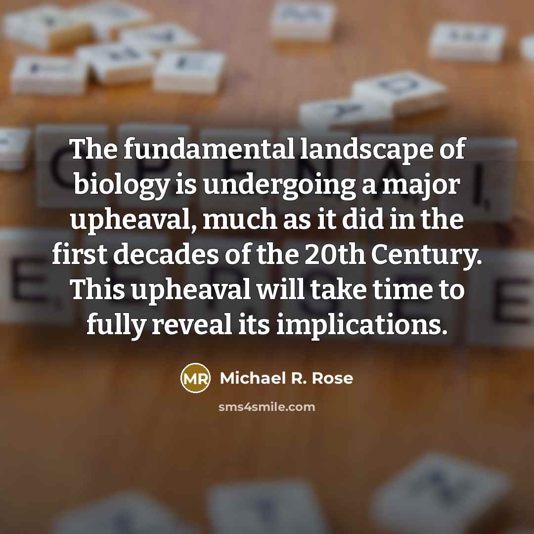 “The fundamental landscape of biology is undergoing a major upheaval, much as it did in the first decades of the 20th Century. This upheaval will take time to fully reveal its implications.” quote by Michael R. Rose