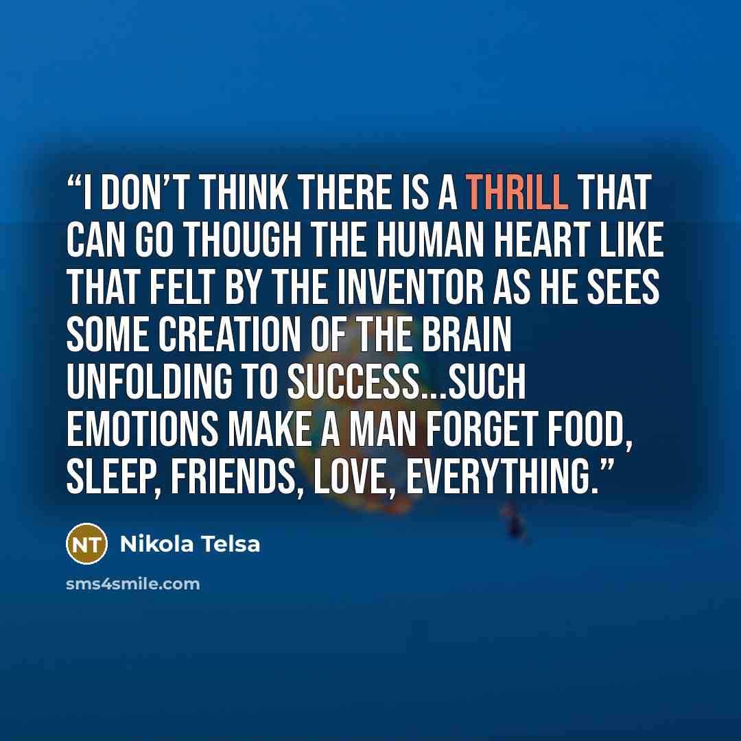 “I don’t think there is a thrill that can go though the human heart like that felt by the inventor as he sees some creation of the brain unfolding to success...such emotions make a man forget food, sleep, friends, love, everything.” quote by Nikola Telsa