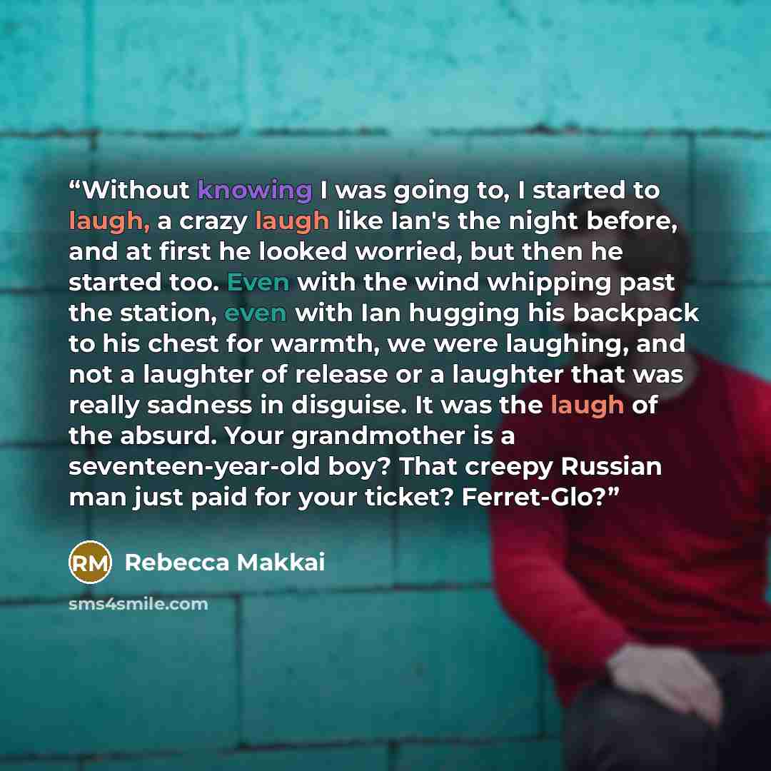 “Without knowing I was going to, I started to laugh, a crazy laugh like Ian's the night before, and at first he looked worried, but then he started too. Even with the wind whipping past the station, even with Ian hugging his backpack to his chest for warmth, we were laughing, and not a laughter of…” quote by Rebecca Makkai