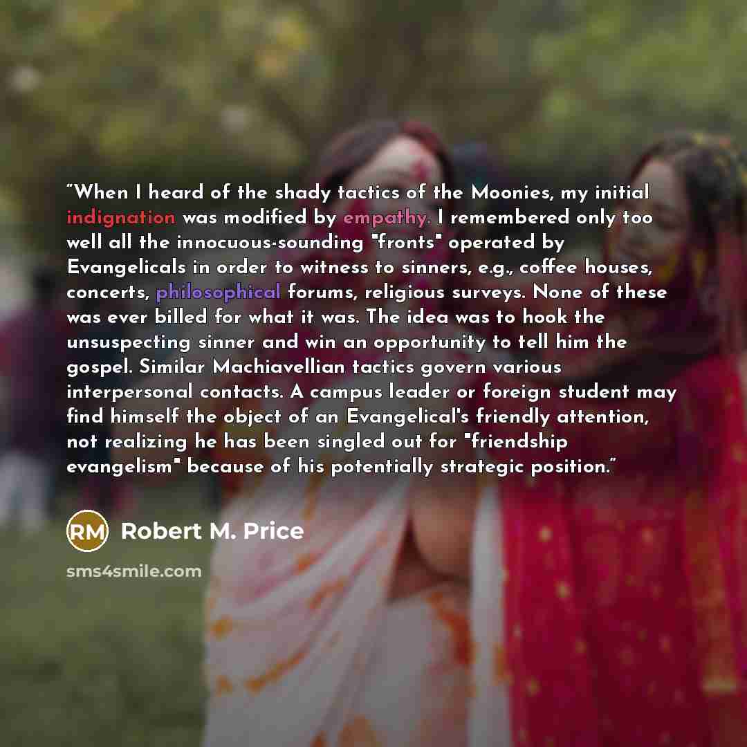 “When I heard of the shady tactics of the Moonies, my initial indignation was modified by empathy. I remembered only too well all the innocuous-sounding "fronts" operated by Evangelicals in order to witness to sinners, e.g., coffee houses, concerts, philosophical forums, religious surveys. None of…” quote by Robert M. Price