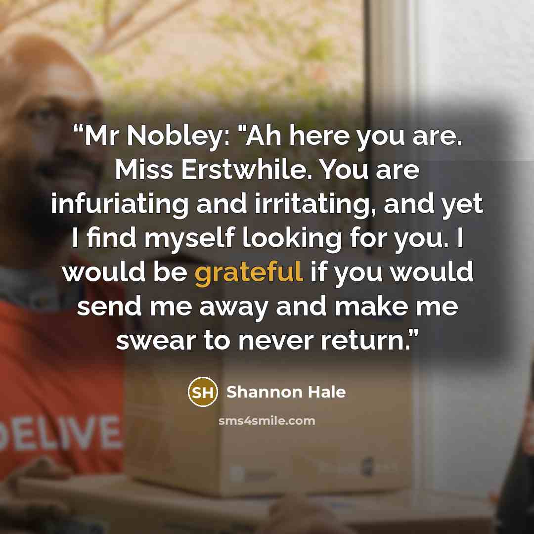 “Mr Nobley: "Ah here you are. Miss Erstwhile. You are infuriating and irritating, and yet I find myself looking for you. I would be grateful if you would send me away and make me swear to never return.” quote by Shannon Hale