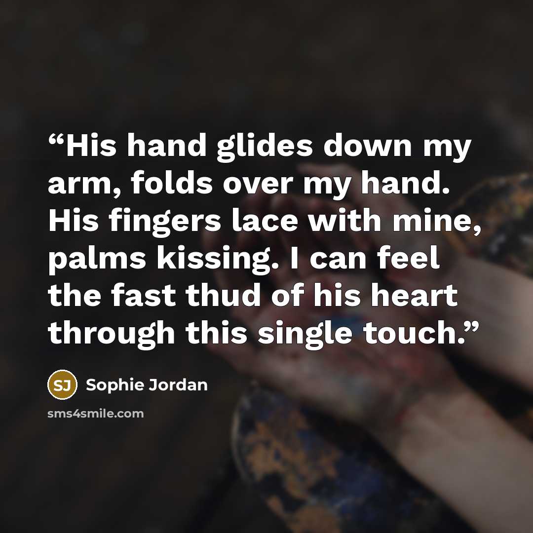 “His hand glides down my arm, folds over my hand. His fingers lace with mine, palms kissing. I can feel the fast thud of his heart through this single touch.” quote by Sophie Jordan