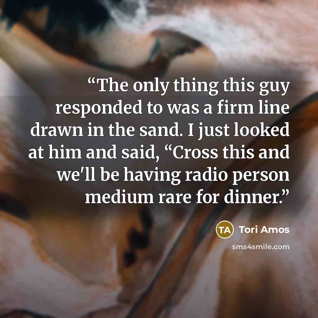 “The only thing this guy responded to was a firm line drawn in the sand. I just looked at him and said, “Cross this and we'll be having radio person medium rare for dinner.” quote by Tori Amos
