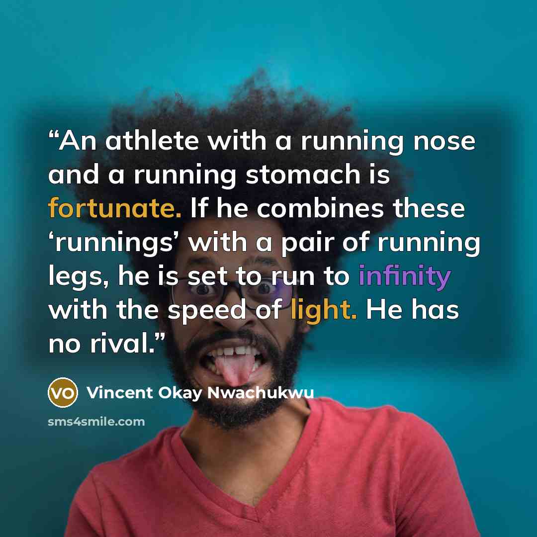 “An athlete with a running nose and a running stomach is fortunate. If he combines these ‘runnings’ with a pair of running legs, he is set to run to infinity with the speed of light. He has no rival.” quote by Vincent Okay Nwachukwu
